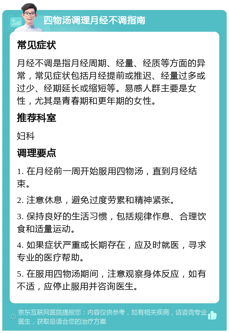 四物汤调理月经不调指南 常见症状 月经不调是指月经周期、经量、经质等方面的异常，常见症状包括月经提前或推迟、经量过多或过少、经期延长或缩短等。易感人群主要是女性，尤其是青春期和更年期的女性。 推荐科室 妇科 调理要点 1. 在月经前一周开始服用四物汤，直到月经结束。 2. 注意休息，避免过度劳累和精神紧张。 3. 保持良好的生活习惯，包括规律作息、合理饮食和适量运动。 4. 如果症状严重或长期存在，应及时就医，寻求专业的医疗帮助。 5. 在服用四物汤期间，注意观察身体反应，如有不适，应停止服用并咨询医生。