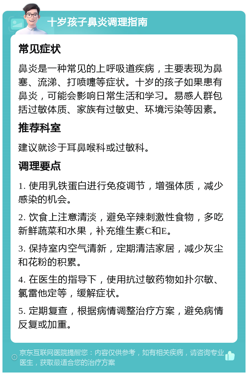 十岁孩子鼻炎调理指南 常见症状 鼻炎是一种常见的上呼吸道疾病，主要表现为鼻塞、流涕、打喷嚏等症状。十岁的孩子如果患有鼻炎，可能会影响日常生活和学习。易感人群包括过敏体质、家族有过敏史、环境污染等因素。 推荐科室 建议就诊于耳鼻喉科或过敏科。 调理要点 1. 使用乳铁蛋白进行免疫调节，增强体质，减少感染的机会。 2. 饮食上注意清淡，避免辛辣刺激性食物，多吃新鲜蔬菜和水果，补充维生素C和E。 3. 保持室内空气清新，定期清洁家居，减少灰尘和花粉的积累。 4. 在医生的指导下，使用抗过敏药物如扑尔敏、氯雷他定等，缓解症状。 5. 定期复查，根据病情调整治疗方案，避免病情反复或加重。