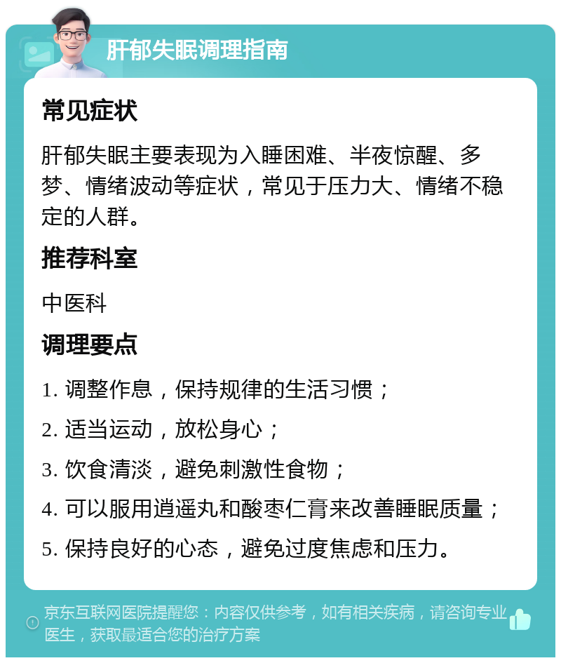 肝郁失眠调理指南 常见症状 肝郁失眠主要表现为入睡困难、半夜惊醒、多梦、情绪波动等症状，常见于压力大、情绪不稳定的人群。 推荐科室 中医科 调理要点 1. 调整作息，保持规律的生活习惯； 2. 适当运动，放松身心； 3. 饮食清淡，避免刺激性食物； 4. 可以服用逍遥丸和酸枣仁膏来改善睡眠质量； 5. 保持良好的心态，避免过度焦虑和压力。