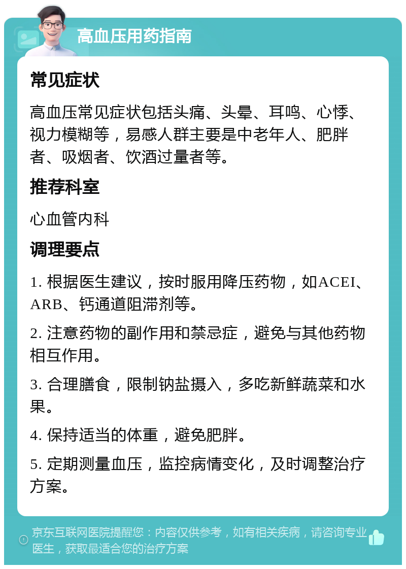 高血压用药指南 常见症状 高血压常见症状包括头痛、头晕、耳鸣、心悸、视力模糊等，易感人群主要是中老年人、肥胖者、吸烟者、饮酒过量者等。 推荐科室 心血管内科 调理要点 1. 根据医生建议，按时服用降压药物，如ACEI、ARB、钙通道阻滞剂等。 2. 注意药物的副作用和禁忌症，避免与其他药物相互作用。 3. 合理膳食，限制钠盐摄入，多吃新鲜蔬菜和水果。 4. 保持适当的体重，避免肥胖。 5. 定期测量血压，监控病情变化，及时调整治疗方案。