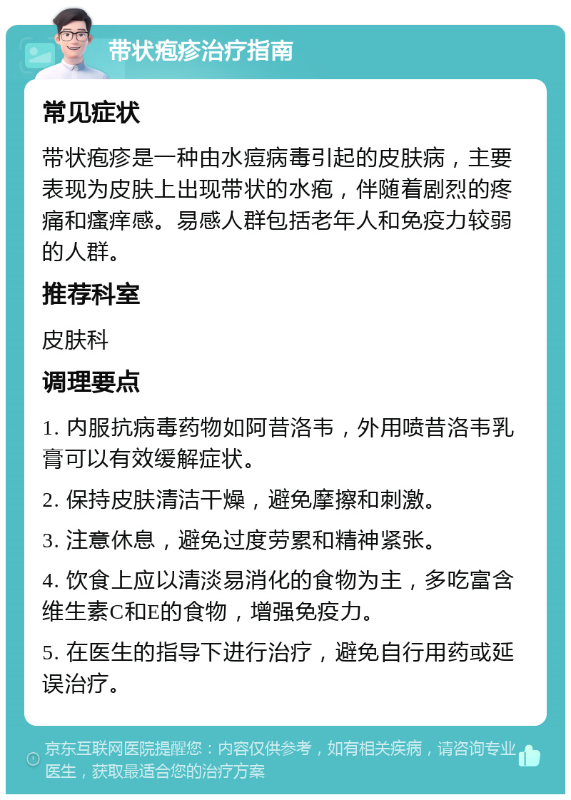 带状疱疹治疗指南 常见症状 带状疱疹是一种由水痘病毒引起的皮肤病，主要表现为皮肤上出现带状的水疱，伴随着剧烈的疼痛和瘙痒感。易感人群包括老年人和免疫力较弱的人群。 推荐科室 皮肤科 调理要点 1. 内服抗病毒药物如阿昔洛韦，外用喷昔洛韦乳膏可以有效缓解症状。 2. 保持皮肤清洁干燥，避免摩擦和刺激。 3. 注意休息，避免过度劳累和精神紧张。 4. 饮食上应以清淡易消化的食物为主，多吃富含维生素C和E的食物，增强免疫力。 5. 在医生的指导下进行治疗，避免自行用药或延误治疗。