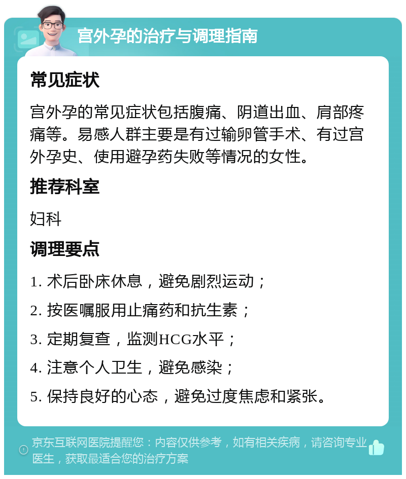 宫外孕的治疗与调理指南 常见症状 宫外孕的常见症状包括腹痛、阴道出血、肩部疼痛等。易感人群主要是有过输卵管手术、有过宫外孕史、使用避孕药失败等情况的女性。 推荐科室 妇科 调理要点 1. 术后卧床休息，避免剧烈运动； 2. 按医嘱服用止痛药和抗生素； 3. 定期复查，监测HCG水平； 4. 注意个人卫生，避免感染； 5. 保持良好的心态，避免过度焦虑和紧张。