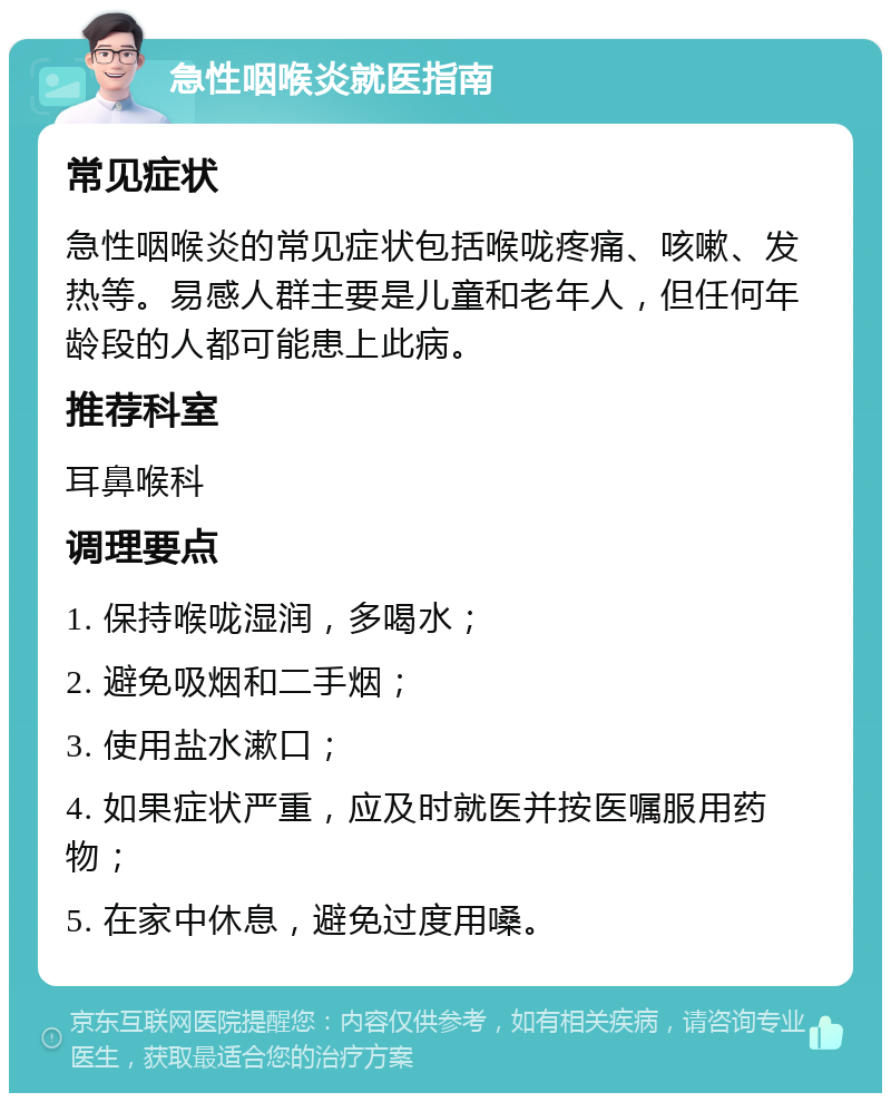 急性咽喉炎就医指南 常见症状 急性咽喉炎的常见症状包括喉咙疼痛、咳嗽、发热等。易感人群主要是儿童和老年人，但任何年龄段的人都可能患上此病。 推荐科室 耳鼻喉科 调理要点 1. 保持喉咙湿润，多喝水； 2. 避免吸烟和二手烟； 3. 使用盐水漱口； 4. 如果症状严重，应及时就医并按医嘱服用药物； 5. 在家中休息，避免过度用嗓。