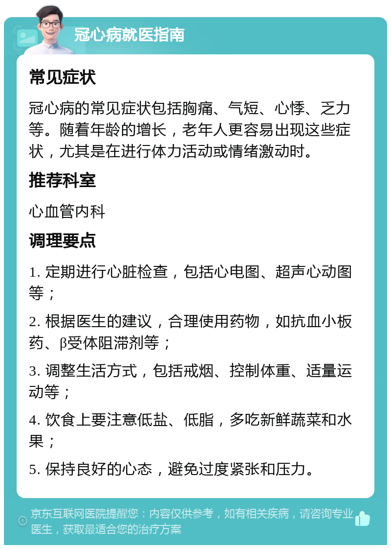 冠心病就医指南 常见症状 冠心病的常见症状包括胸痛、气短、心悸、乏力等。随着年龄的增长，老年人更容易出现这些症状，尤其是在进行体力活动或情绪激动时。 推荐科室 心血管内科 调理要点 1. 定期进行心脏检查，包括心电图、超声心动图等； 2. 根据医生的建议，合理使用药物，如抗血小板药、β受体阻滞剂等； 3. 调整生活方式，包括戒烟、控制体重、适量运动等； 4. 饮食上要注意低盐、低脂，多吃新鲜蔬菜和水果； 5. 保持良好的心态，避免过度紧张和压力。