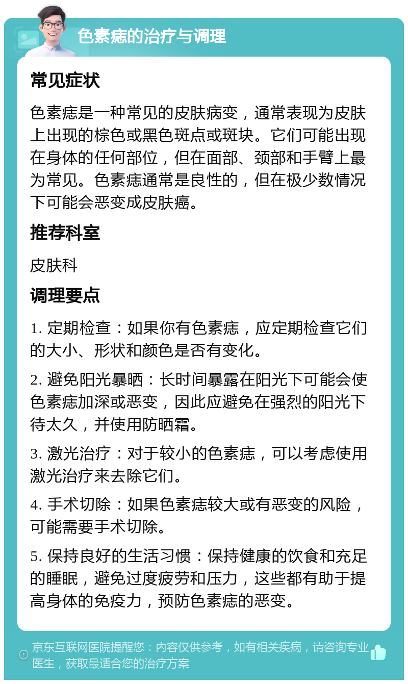 色素痣的治疗与调理 常见症状 色素痣是一种常见的皮肤病变，通常表现为皮肤上出现的棕色或黑色斑点或斑块。它们可能出现在身体的任何部位，但在面部、颈部和手臂上最为常见。色素痣通常是良性的，但在极少数情况下可能会恶变成皮肤癌。 推荐科室 皮肤科 调理要点 1. 定期检查：如果你有色素痣，应定期检查它们的大小、形状和颜色是否有变化。 2. 避免阳光暴晒：长时间暴露在阳光下可能会使色素痣加深或恶变，因此应避免在强烈的阳光下待太久，并使用防晒霜。 3. 激光治疗：对于较小的色素痣，可以考虑使用激光治疗来去除它们。 4. 手术切除：如果色素痣较大或有恶变的风险，可能需要手术切除。 5. 保持良好的生活习惯：保持健康的饮食和充足的睡眠，避免过度疲劳和压力，这些都有助于提高身体的免疫力，预防色素痣的恶变。