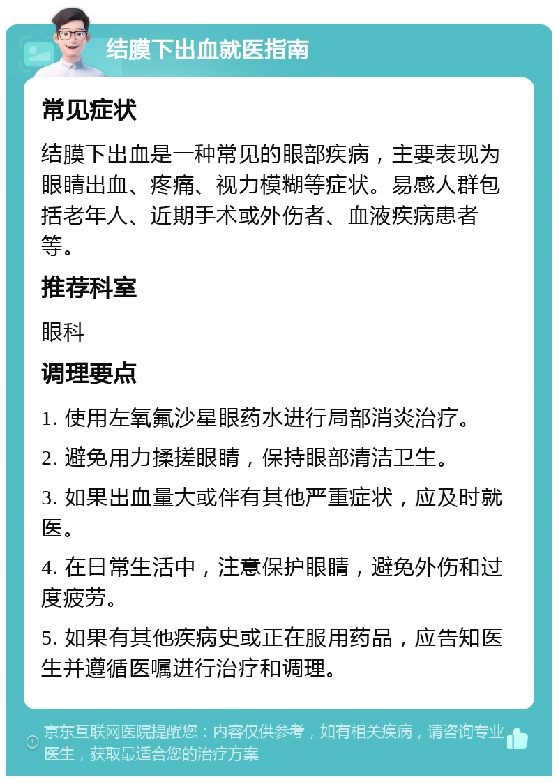 结膜下出血就医指南 常见症状 结膜下出血是一种常见的眼部疾病，主要表现为眼睛出血、疼痛、视力模糊等症状。易感人群包括老年人、近期手术或外伤者、血液疾病患者等。 推荐科室 眼科 调理要点 1. 使用左氧氟沙星眼药水进行局部消炎治疗。 2. 避免用力揉搓眼睛，保持眼部清洁卫生。 3. 如果出血量大或伴有其他严重症状，应及时就医。 4. 在日常生活中，注意保护眼睛，避免外伤和过度疲劳。 5. 如果有其他疾病史或正在服用药品，应告知医生并遵循医嘱进行治疗和调理。