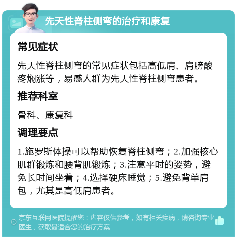 先天性脊柱侧弯的治疗和康复 常见症状 先天性脊柱侧弯的常见症状包括高低肩、肩膀酸疼焖涨等，易感人群为先天性脊柱侧弯患者。 推荐科室 骨科、康复科 调理要点 1.施罗斯体操可以帮助恢复脊柱侧弯；2.加强核心肌群锻炼和腰背肌锻炼；3.注意平时的姿势，避免长时间坐着；4.选择硬床睡觉；5.避免背单肩包，尤其是高低肩患者。