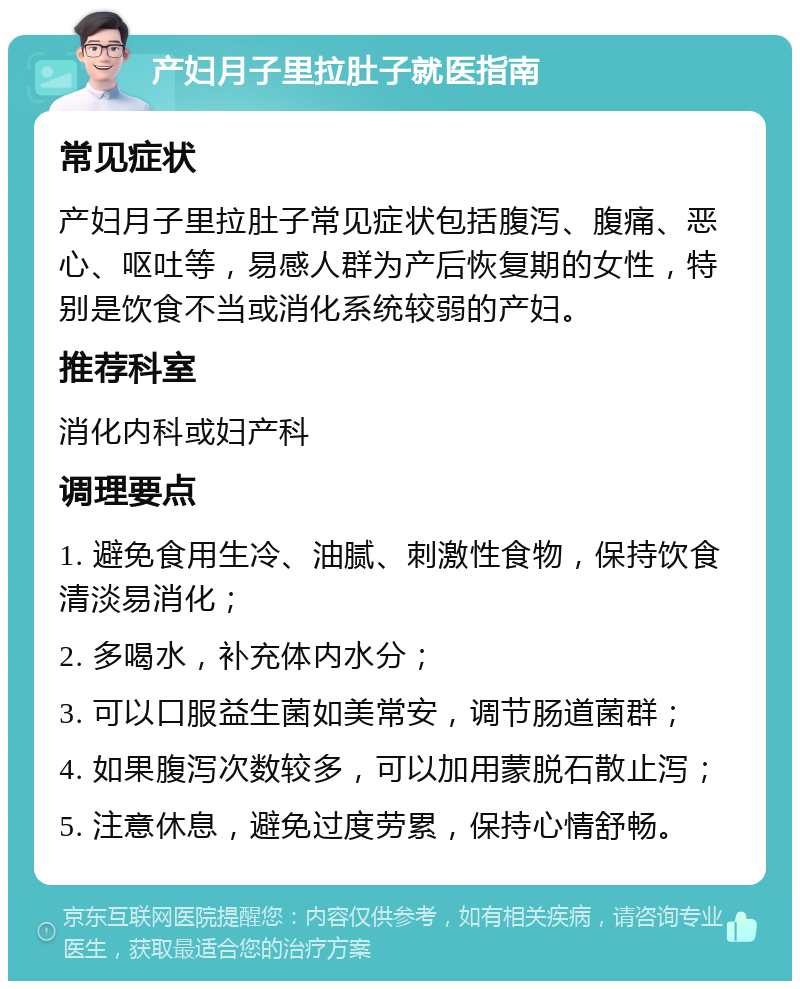 产妇月子里拉肚子就医指南 常见症状 产妇月子里拉肚子常见症状包括腹泻、腹痛、恶心、呕吐等，易感人群为产后恢复期的女性，特别是饮食不当或消化系统较弱的产妇。 推荐科室 消化内科或妇产科 调理要点 1. 避免食用生冷、油腻、刺激性食物，保持饮食清淡易消化； 2. 多喝水，补充体内水分； 3. 可以口服益生菌如美常安，调节肠道菌群； 4. 如果腹泻次数较多，可以加用蒙脱石散止泻； 5. 注意休息，避免过度劳累，保持心情舒畅。