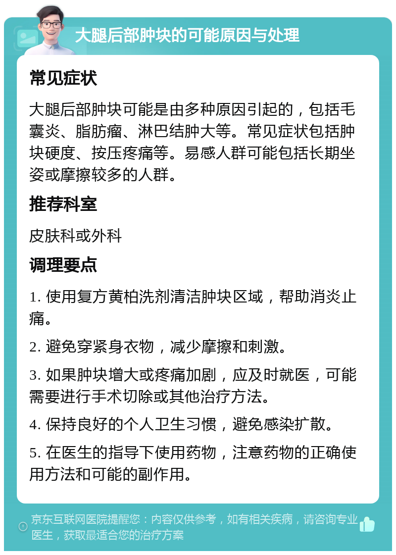 大腿后部肿块的可能原因与处理 常见症状 大腿后部肿块可能是由多种原因引起的，包括毛囊炎、脂肪瘤、淋巴结肿大等。常见症状包括肿块硬度、按压疼痛等。易感人群可能包括长期坐姿或摩擦较多的人群。 推荐科室 皮肤科或外科 调理要点 1. 使用复方黄柏洗剂清洁肿块区域，帮助消炎止痛。 2. 避免穿紧身衣物，减少摩擦和刺激。 3. 如果肿块增大或疼痛加剧，应及时就医，可能需要进行手术切除或其他治疗方法。 4. 保持良好的个人卫生习惯，避免感染扩散。 5. 在医生的指导下使用药物，注意药物的正确使用方法和可能的副作用。