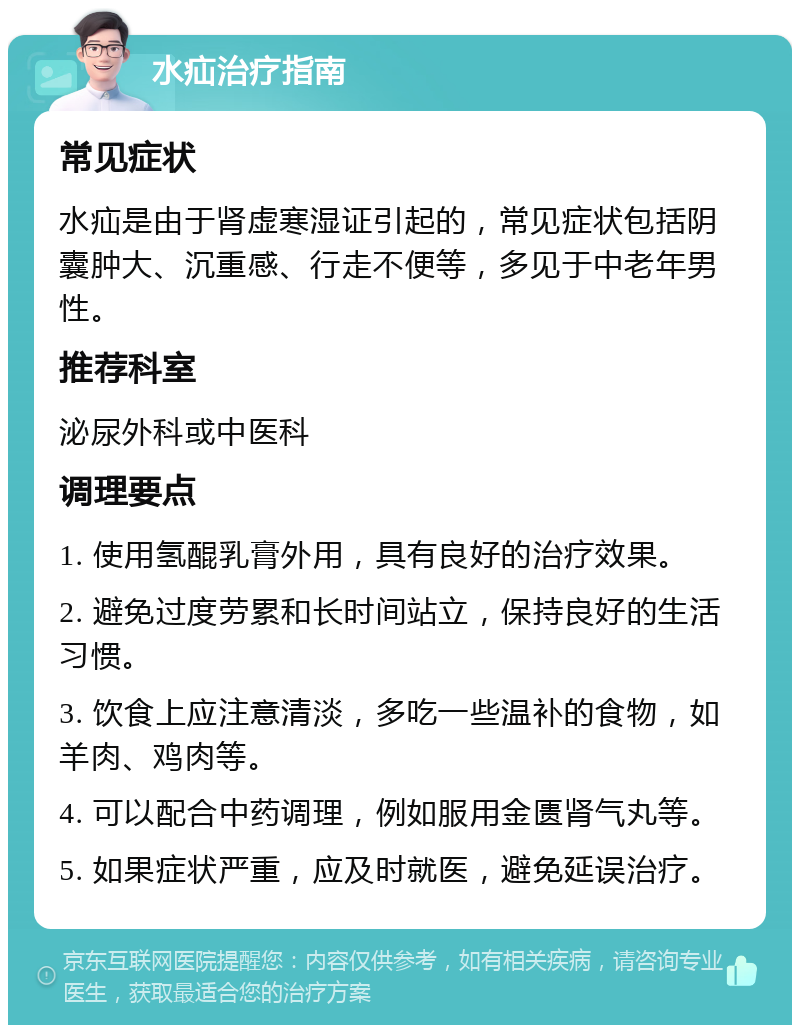 水疝治疗指南 常见症状 水疝是由于肾虚寒湿证引起的，常见症状包括阴囊肿大、沉重感、行走不便等，多见于中老年男性。 推荐科室 泌尿外科或中医科 调理要点 1. 使用氢醌乳膏外用，具有良好的治疗效果。 2. 避免过度劳累和长时间站立，保持良好的生活习惯。 3. 饮食上应注意清淡，多吃一些温补的食物，如羊肉、鸡肉等。 4. 可以配合中药调理，例如服用金匮肾气丸等。 5. 如果症状严重，应及时就医，避免延误治疗。