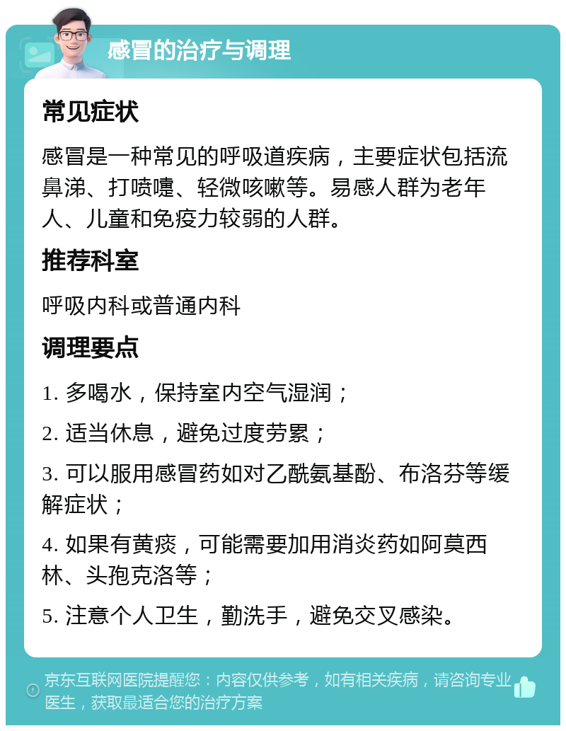 感冒的治疗与调理 常见症状 感冒是一种常见的呼吸道疾病，主要症状包括流鼻涕、打喷嚏、轻微咳嗽等。易感人群为老年人、儿童和免疫力较弱的人群。 推荐科室 呼吸内科或普通内科 调理要点 1. 多喝水，保持室内空气湿润； 2. 适当休息，避免过度劳累； 3. 可以服用感冒药如对乙酰氨基酚、布洛芬等缓解症状； 4. 如果有黄痰，可能需要加用消炎药如阿莫西林、头孢克洛等； 5. 注意个人卫生，勤洗手，避免交叉感染。