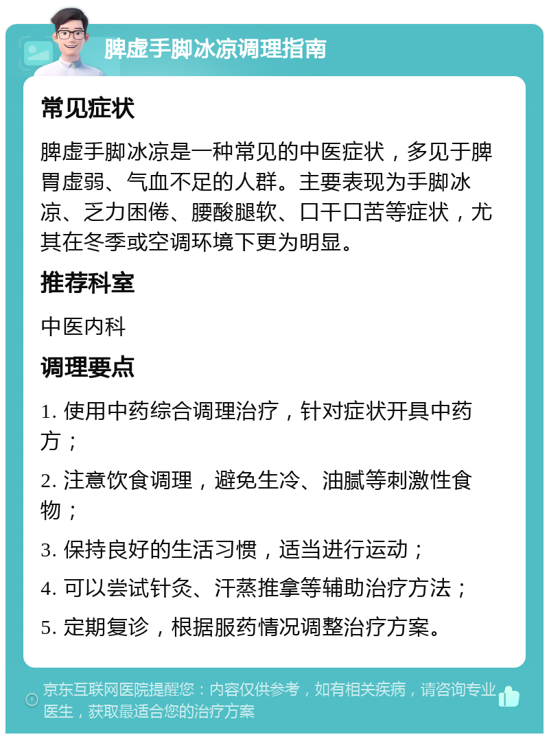 脾虚手脚冰凉调理指南 常见症状 脾虚手脚冰凉是一种常见的中医症状，多见于脾胃虚弱、气血不足的人群。主要表现为手脚冰凉、乏力困倦、腰酸腿软、口干口苦等症状，尤其在冬季或空调环境下更为明显。 推荐科室 中医内科 调理要点 1. 使用中药综合调理治疗，针对症状开具中药方； 2. 注意饮食调理，避免生冷、油腻等刺激性食物； 3. 保持良好的生活习惯，适当进行运动； 4. 可以尝试针灸、汗蒸推拿等辅助治疗方法； 5. 定期复诊，根据服药情况调整治疗方案。