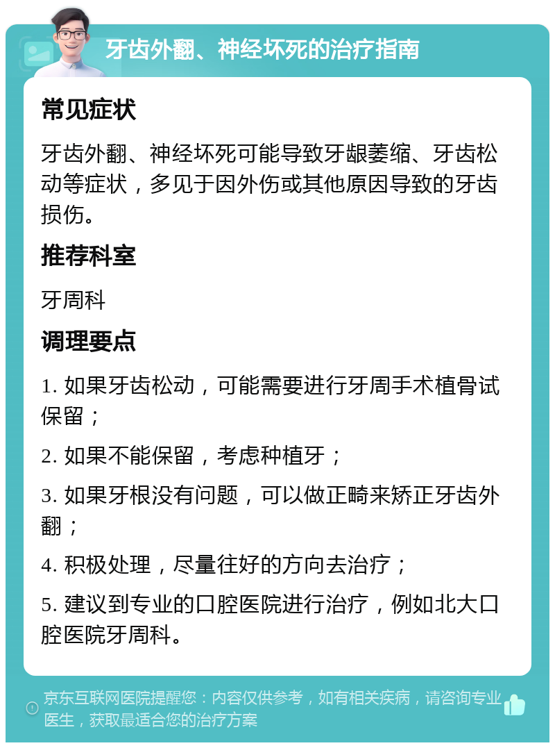 牙齿外翻、神经坏死的治疗指南 常见症状 牙齿外翻、神经坏死可能导致牙龈萎缩、牙齿松动等症状，多见于因外伤或其他原因导致的牙齿损伤。 推荐科室 牙周科 调理要点 1. 如果牙齿松动，可能需要进行牙周手术植骨试保留； 2. 如果不能保留，考虑种植牙； 3. 如果牙根没有问题，可以做正畸来矫正牙齿外翻； 4. 积极处理，尽量往好的方向去治疗； 5. 建议到专业的口腔医院进行治疗，例如北大口腔医院牙周科。