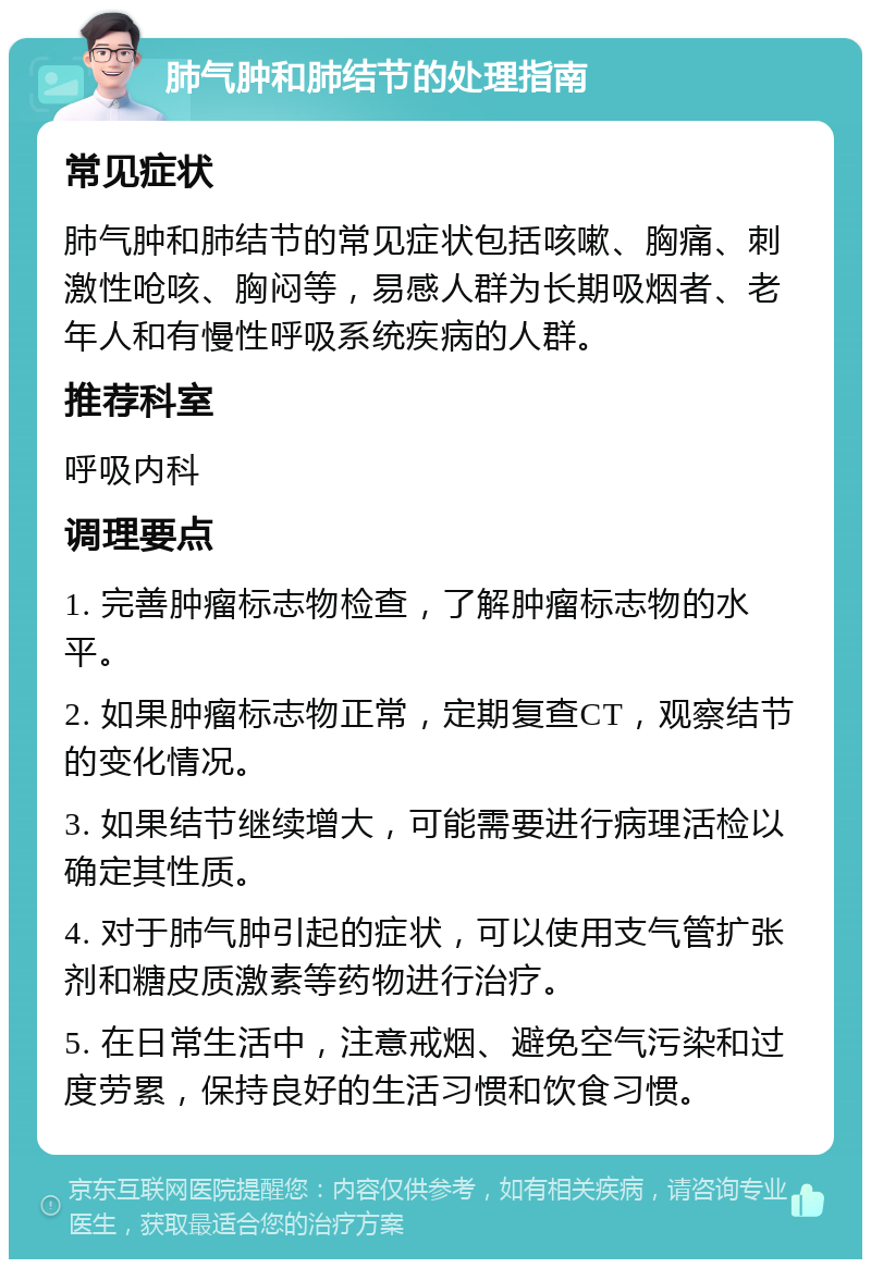 肺气肿和肺结节的处理指南 常见症状 肺气肿和肺结节的常见症状包括咳嗽、胸痛、刺激性呛咳、胸闷等，易感人群为长期吸烟者、老年人和有慢性呼吸系统疾病的人群。 推荐科室 呼吸内科 调理要点 1. 完善肿瘤标志物检查，了解肿瘤标志物的水平。 2. 如果肿瘤标志物正常，定期复查CT，观察结节的变化情况。 3. 如果结节继续增大，可能需要进行病理活检以确定其性质。 4. 对于肺气肿引起的症状，可以使用支气管扩张剂和糖皮质激素等药物进行治疗。 5. 在日常生活中，注意戒烟、避免空气污染和过度劳累，保持良好的生活习惯和饮食习惯。