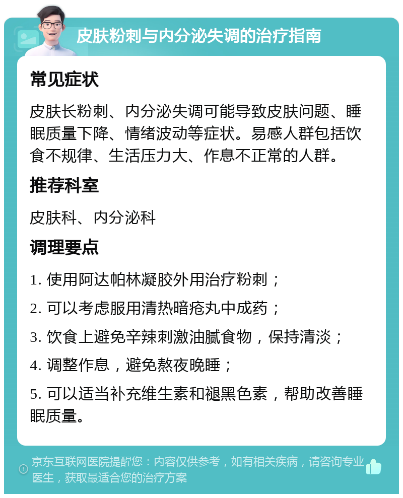 皮肤粉刺与内分泌失调的治疗指南 常见症状 皮肤长粉刺、内分泌失调可能导致皮肤问题、睡眠质量下降、情绪波动等症状。易感人群包括饮食不规律、生活压力大、作息不正常的人群。 推荐科室 皮肤科、内分泌科 调理要点 1. 使用阿达帕林凝胶外用治疗粉刺； 2. 可以考虑服用清热暗疮丸中成药； 3. 饮食上避免辛辣刺激油腻食物，保持清淡； 4. 调整作息，避免熬夜晚睡； 5. 可以适当补充维生素和褪黑色素，帮助改善睡眠质量。