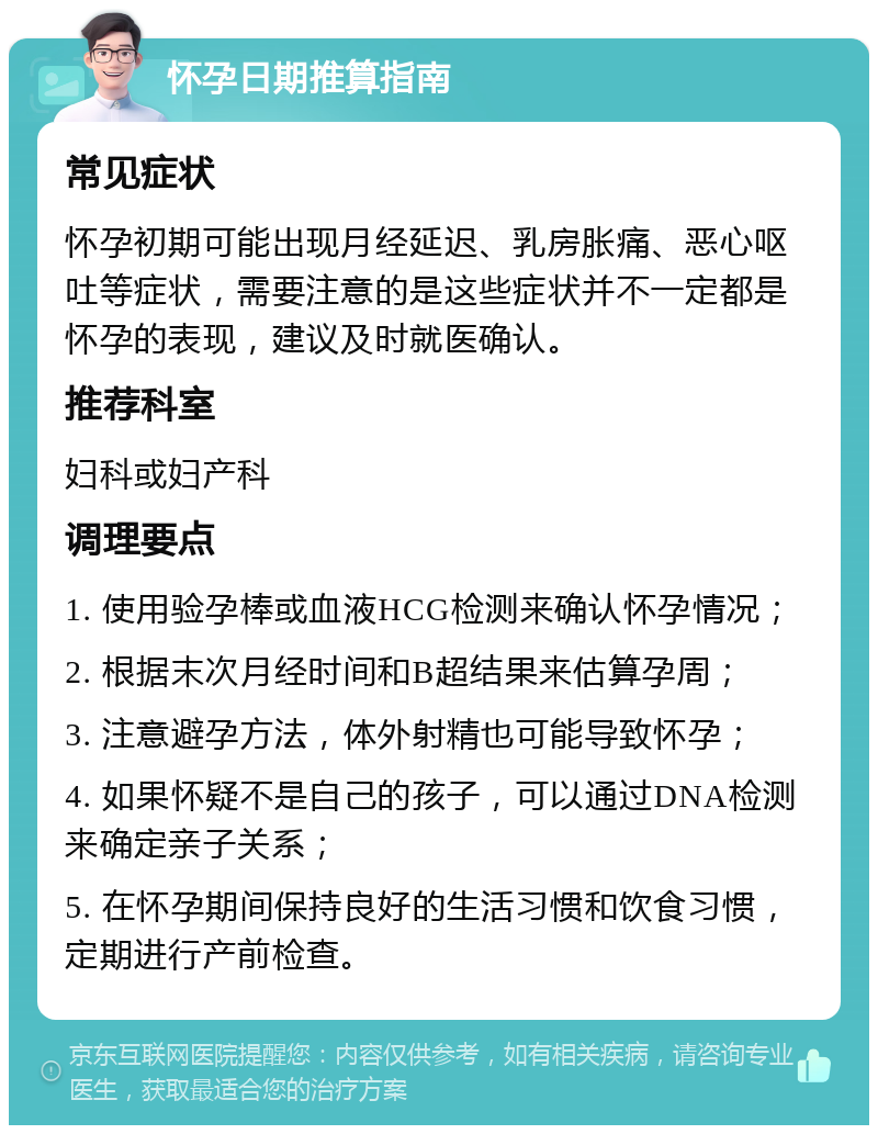 怀孕日期推算指南 常见症状 怀孕初期可能出现月经延迟、乳房胀痛、恶心呕吐等症状，需要注意的是这些症状并不一定都是怀孕的表现，建议及时就医确认。 推荐科室 妇科或妇产科 调理要点 1. 使用验孕棒或血液HCG检测来确认怀孕情况； 2. 根据末次月经时间和B超结果来估算孕周； 3. 注意避孕方法，体外射精也可能导致怀孕； 4. 如果怀疑不是自己的孩子，可以通过DNA检测来确定亲子关系； 5. 在怀孕期间保持良好的生活习惯和饮食习惯，定期进行产前检查。