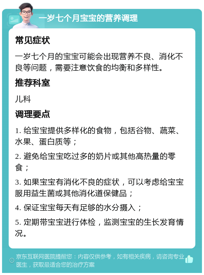 一岁七个月宝宝的营养调理 常见症状 一岁七个月的宝宝可能会出现营养不良、消化不良等问题，需要注意饮食的均衡和多样性。 推荐科室 儿科 调理要点 1. 给宝宝提供多样化的食物，包括谷物、蔬菜、水果、蛋白质等； 2. 避免给宝宝吃过多的奶片或其他高热量的零食； 3. 如果宝宝有消化不良的症状，可以考虑给宝宝服用益生菌或其他消化道保健品； 4. 保证宝宝每天有足够的水分摄入； 5. 定期带宝宝进行体检，监测宝宝的生长发育情况。