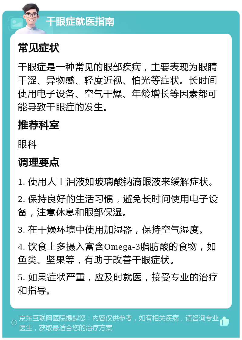 干眼症就医指南 常见症状 干眼症是一种常见的眼部疾病，主要表现为眼睛干涩、异物感、轻度近视、怕光等症状。长时间使用电子设备、空气干燥、年龄增长等因素都可能导致干眼症的发生。 推荐科室 眼科 调理要点 1. 使用人工泪液如玻璃酸钠滴眼液来缓解症状。 2. 保持良好的生活习惯，避免长时间使用电子设备，注意休息和眼部保湿。 3. 在干燥环境中使用加湿器，保持空气湿度。 4. 饮食上多摄入富含Omega-3脂肪酸的食物，如鱼类、坚果等，有助于改善干眼症状。 5. 如果症状严重，应及时就医，接受专业的治疗和指导。