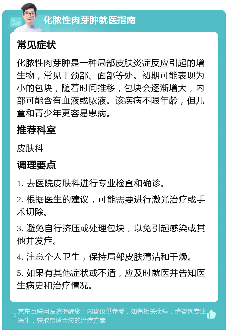 化脓性肉芽肿就医指南 常见症状 化脓性肉芽肿是一种局部皮肤炎症反应引起的增生物，常见于颈部、面部等处。初期可能表现为小的包块，随着时间推移，包块会逐渐增大，内部可能含有血液或脓液。该疾病不限年龄，但儿童和青少年更容易患病。 推荐科室 皮肤科 调理要点 1. 去医院皮肤科进行专业检查和确诊。 2. 根据医生的建议，可能需要进行激光治疗或手术切除。 3. 避免自行挤压或处理包块，以免引起感染或其他并发症。 4. 注意个人卫生，保持局部皮肤清洁和干燥。 5. 如果有其他症状或不适，应及时就医并告知医生病史和治疗情况。