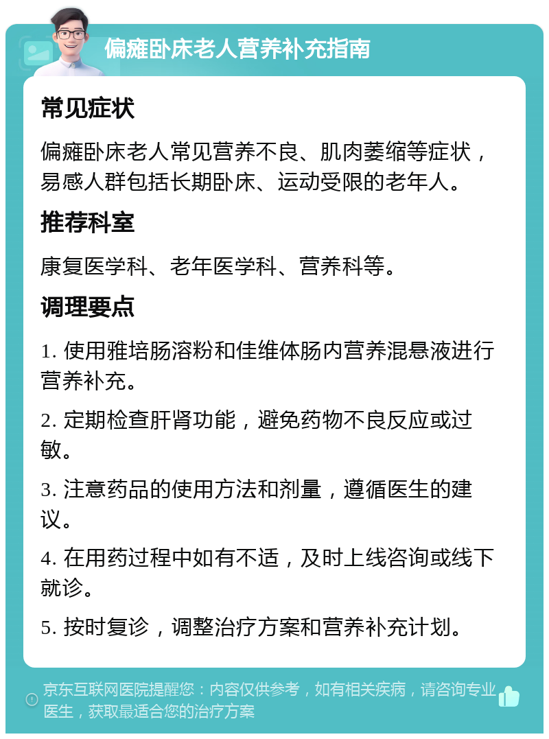 偏瘫卧床老人营养补充指南 常见症状 偏瘫卧床老人常见营养不良、肌肉萎缩等症状，易感人群包括长期卧床、运动受限的老年人。 推荐科室 康复医学科、老年医学科、营养科等。 调理要点 1. 使用雅培肠溶粉和佳维体肠内营养混悬液进行营养补充。 2. 定期检查肝肾功能，避免药物不良反应或过敏。 3. 注意药品的使用方法和剂量，遵循医生的建议。 4. 在用药过程中如有不适，及时上线咨询或线下就诊。 5. 按时复诊，调整治疗方案和营养补充计划。