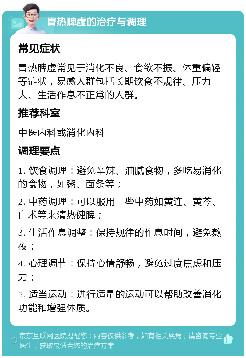 胃热脾虚的治疗与调理 常见症状 胃热脾虚常见于消化不良、食欲不振、体重偏轻等症状，易感人群包括长期饮食不规律、压力大、生活作息不正常的人群。 推荐科室 中医内科或消化内科 调理要点 1. 饮食调理：避免辛辣、油腻食物，多吃易消化的食物，如粥、面条等； 2. 中药调理：可以服用一些中药如黄连、黄芩、白术等来清热健脾； 3. 生活作息调整：保持规律的作息时间，避免熬夜； 4. 心理调节：保持心情舒畅，避免过度焦虑和压力； 5. 适当运动：进行适量的运动可以帮助改善消化功能和增强体质。