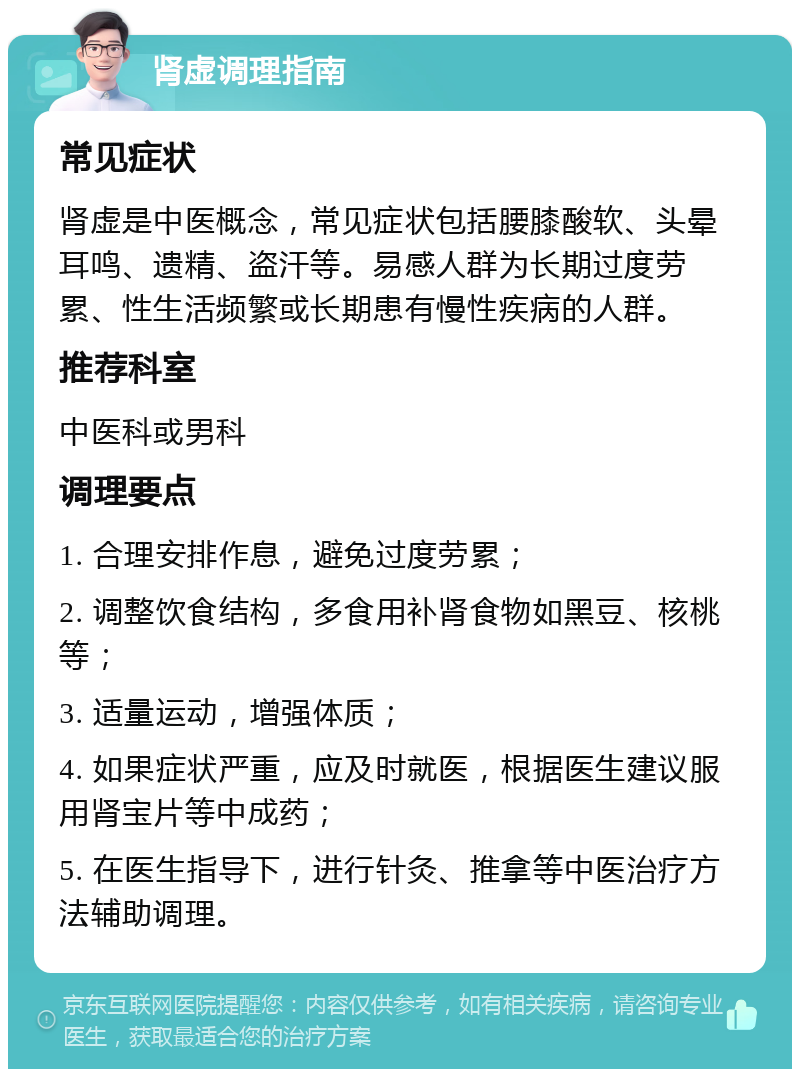 肾虚调理指南 常见症状 肾虚是中医概念，常见症状包括腰膝酸软、头晕耳鸣、遗精、盗汗等。易感人群为长期过度劳累、性生活频繁或长期患有慢性疾病的人群。 推荐科室 中医科或男科 调理要点 1. 合理安排作息，避免过度劳累； 2. 调整饮食结构，多食用补肾食物如黑豆、核桃等； 3. 适量运动，增强体质； 4. 如果症状严重，应及时就医，根据医生建议服用肾宝片等中成药； 5. 在医生指导下，进行针灸、推拿等中医治疗方法辅助调理。