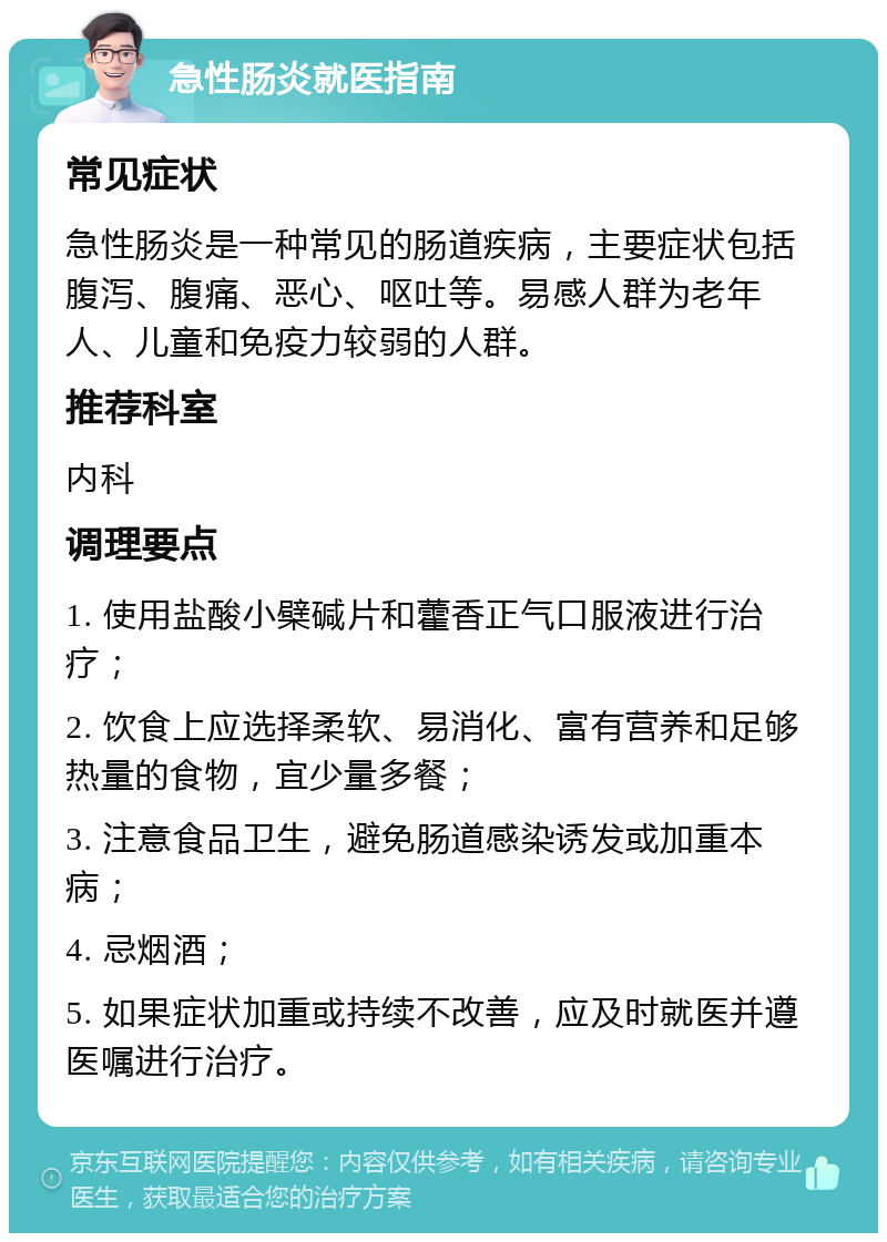 急性肠炎就医指南 常见症状 急性肠炎是一种常见的肠道疾病，主要症状包括腹泻、腹痛、恶心、呕吐等。易感人群为老年人、儿童和免疫力较弱的人群。 推荐科室 内科 调理要点 1. 使用盐酸小檗碱片和藿香正气口服液进行治疗； 2. 饮食上应选择柔软、易消化、富有营养和足够热量的食物，宜少量多餐； 3. 注意食品卫生，避免肠道感染诱发或加重本病； 4. 忌烟酒； 5. 如果症状加重或持续不改善，应及时就医并遵医嘱进行治疗。