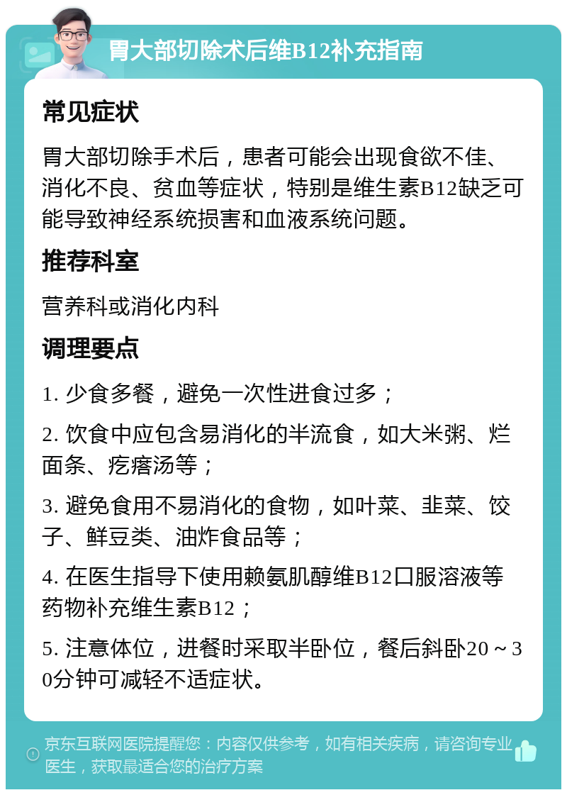 胃大部切除术后维B12补充指南 常见症状 胃大部切除手术后，患者可能会出现食欲不佳、消化不良、贫血等症状，特别是维生素B12缺乏可能导致神经系统损害和血液系统问题。 推荐科室 营养科或消化内科 调理要点 1. 少食多餐，避免一次性进食过多； 2. 饮食中应包含易消化的半流食，如大米粥、烂面条、疙瘩汤等； 3. 避免食用不易消化的食物，如叶菜、韭菜、饺子、鲜豆类、油炸食品等； 4. 在医生指导下使用赖氨肌醇维B12口服溶液等药物补充维生素B12； 5. 注意体位，进餐时采取半卧位，餐后斜卧20～30分钟可减轻不适症状。