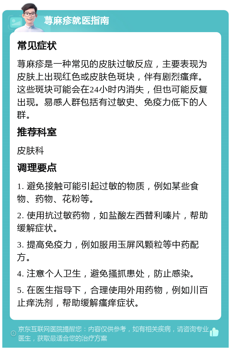 荨麻疹就医指南 常见症状 荨麻疹是一种常见的皮肤过敏反应，主要表现为皮肤上出现红色或皮肤色斑块，伴有剧烈瘙痒。这些斑块可能会在24小时内消失，但也可能反复出现。易感人群包括有过敏史、免疫力低下的人群。 推荐科室 皮肤科 调理要点 1. 避免接触可能引起过敏的物质，例如某些食物、药物、花粉等。 2. 使用抗过敏药物，如盐酸左西替利嗪片，帮助缓解症状。 3. 提高免疫力，例如服用玉屏风颗粒等中药配方。 4. 注意个人卫生，避免搔抓患处，防止感染。 5. 在医生指导下，合理使用外用药物，例如川百止痒洗剂，帮助缓解瘙痒症状。