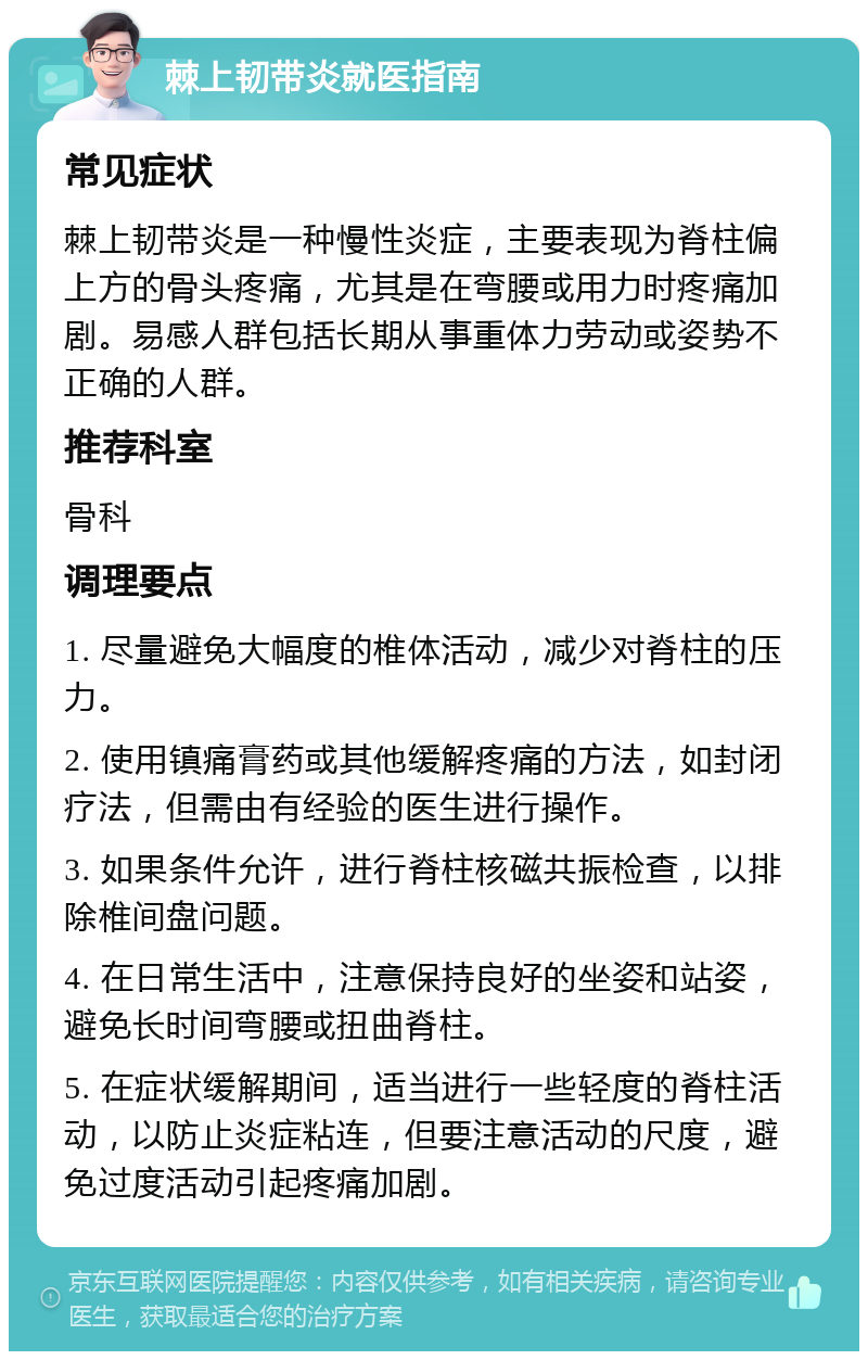 棘上韧带炎就医指南 常见症状 棘上韧带炎是一种慢性炎症，主要表现为脊柱偏上方的骨头疼痛，尤其是在弯腰或用力时疼痛加剧。易感人群包括长期从事重体力劳动或姿势不正确的人群。 推荐科室 骨科 调理要点 1. 尽量避免大幅度的椎体活动，减少对脊柱的压力。 2. 使用镇痛膏药或其他缓解疼痛的方法，如封闭疗法，但需由有经验的医生进行操作。 3. 如果条件允许，进行脊柱核磁共振检查，以排除椎间盘问题。 4. 在日常生活中，注意保持良好的坐姿和站姿，避免长时间弯腰或扭曲脊柱。 5. 在症状缓解期间，适当进行一些轻度的脊柱活动，以防止炎症粘连，但要注意活动的尺度，避免过度活动引起疼痛加剧。