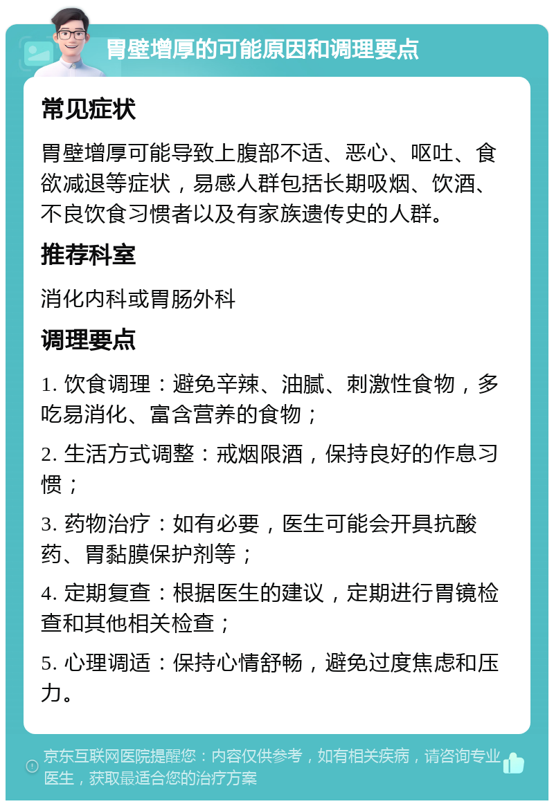 胃壁增厚的可能原因和调理要点 常见症状 胃壁增厚可能导致上腹部不适、恶心、呕吐、食欲减退等症状，易感人群包括长期吸烟、饮酒、不良饮食习惯者以及有家族遗传史的人群。 推荐科室 消化内科或胃肠外科 调理要点 1. 饮食调理：避免辛辣、油腻、刺激性食物，多吃易消化、富含营养的食物； 2. 生活方式调整：戒烟限酒，保持良好的作息习惯； 3. 药物治疗：如有必要，医生可能会开具抗酸药、胃黏膜保护剂等； 4. 定期复查：根据医生的建议，定期进行胃镜检查和其他相关检查； 5. 心理调适：保持心情舒畅，避免过度焦虑和压力。