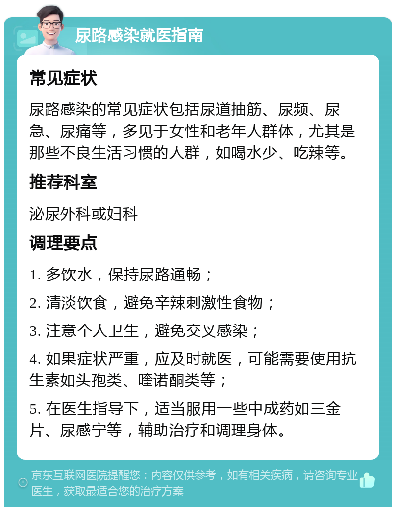 尿路感染就医指南 常见症状 尿路感染的常见症状包括尿道抽筋、尿频、尿急、尿痛等，多见于女性和老年人群体，尤其是那些不良生活习惯的人群，如喝水少、吃辣等。 推荐科室 泌尿外科或妇科 调理要点 1. 多饮水，保持尿路通畅； 2. 清淡饮食，避免辛辣刺激性食物； 3. 注意个人卫生，避免交叉感染； 4. 如果症状严重，应及时就医，可能需要使用抗生素如头孢类、喹诺酮类等； 5. 在医生指导下，适当服用一些中成药如三金片、尿感宁等，辅助治疗和调理身体。