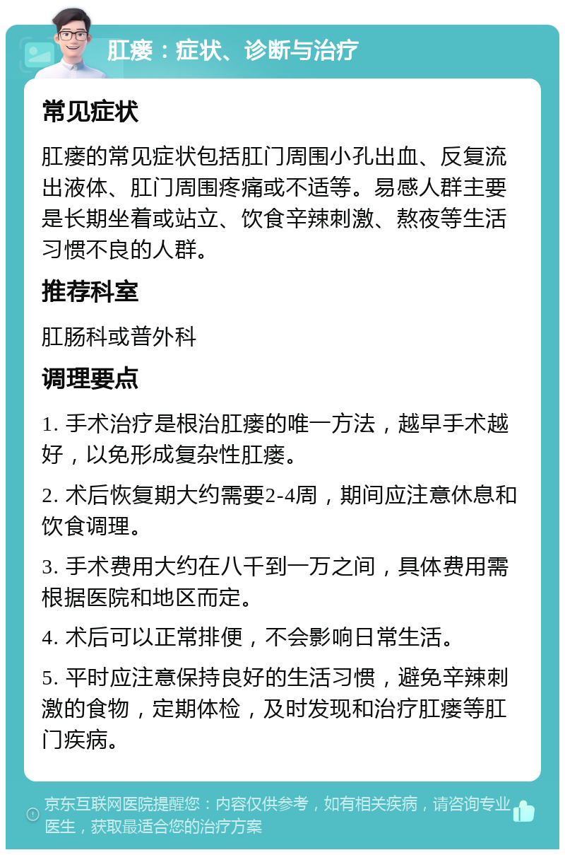 肛瘘：症状、诊断与治疗 常见症状 肛瘘的常见症状包括肛门周围小孔出血、反复流出液体、肛门周围疼痛或不适等。易感人群主要是长期坐着或站立、饮食辛辣刺激、熬夜等生活习惯不良的人群。 推荐科室 肛肠科或普外科 调理要点 1. 手术治疗是根治肛瘘的唯一方法，越早手术越好，以免形成复杂性肛瘘。 2. 术后恢复期大约需要2-4周，期间应注意休息和饮食调理。 3. 手术费用大约在八千到一万之间，具体费用需根据医院和地区而定。 4. 术后可以正常排便，不会影响日常生活。 5. 平时应注意保持良好的生活习惯，避免辛辣刺激的食物，定期体检，及时发现和治疗肛瘘等肛门疾病。