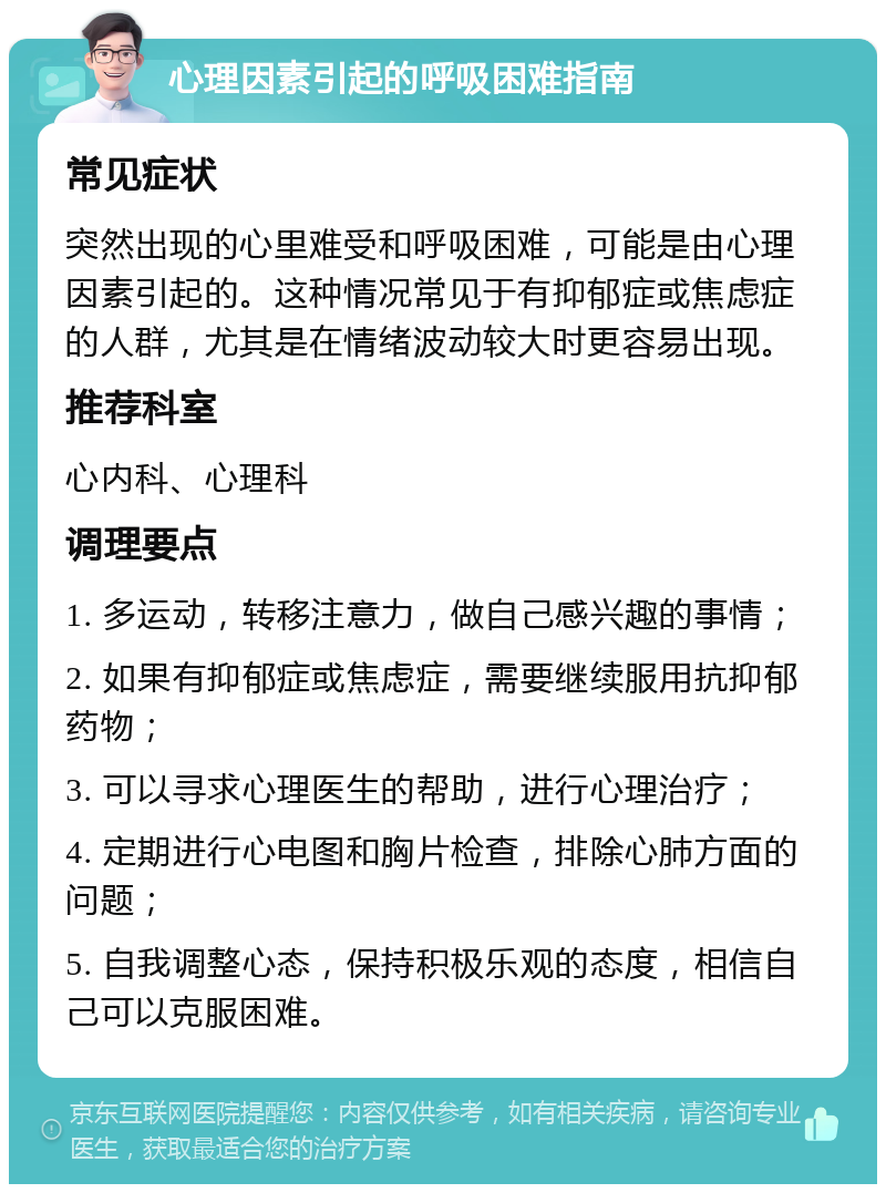 心理因素引起的呼吸困难指南 常见症状 突然出现的心里难受和呼吸困难，可能是由心理因素引起的。这种情况常见于有抑郁症或焦虑症的人群，尤其是在情绪波动较大时更容易出现。 推荐科室 心内科、心理科 调理要点 1. 多运动，转移注意力，做自己感兴趣的事情； 2. 如果有抑郁症或焦虑症，需要继续服用抗抑郁药物； 3. 可以寻求心理医生的帮助，进行心理治疗； 4. 定期进行心电图和胸片检查，排除心肺方面的问题； 5. 自我调整心态，保持积极乐观的态度，相信自己可以克服困难。