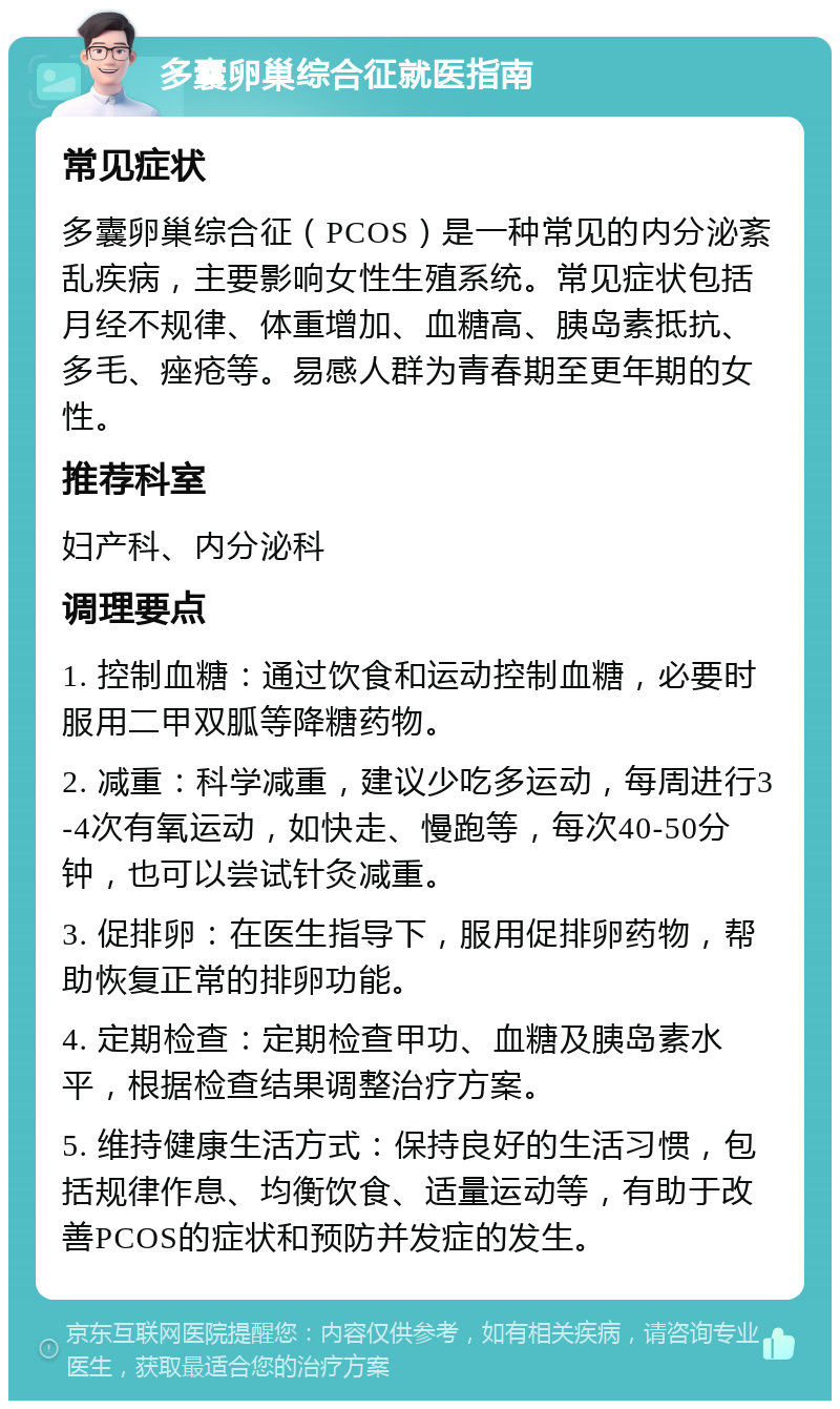 多囊卵巢综合征就医指南 常见症状 多囊卵巢综合征（PCOS）是一种常见的内分泌紊乱疾病，主要影响女性生殖系统。常见症状包括月经不规律、体重增加、血糖高、胰岛素抵抗、多毛、痤疮等。易感人群为青春期至更年期的女性。 推荐科室 妇产科、内分泌科 调理要点 1. 控制血糖：通过饮食和运动控制血糖，必要时服用二甲双胍等降糖药物。 2. 减重：科学减重，建议少吃多运动，每周进行3-4次有氧运动，如快走、慢跑等，每次40-50分钟，也可以尝试针灸减重。 3. 促排卵：在医生指导下，服用促排卵药物，帮助恢复正常的排卵功能。 4. 定期检查：定期检查甲功、血糖及胰岛素水平，根据检查结果调整治疗方案。 5. 维持健康生活方式：保持良好的生活习惯，包括规律作息、均衡饮食、适量运动等，有助于改善PCOS的症状和预防并发症的发生。