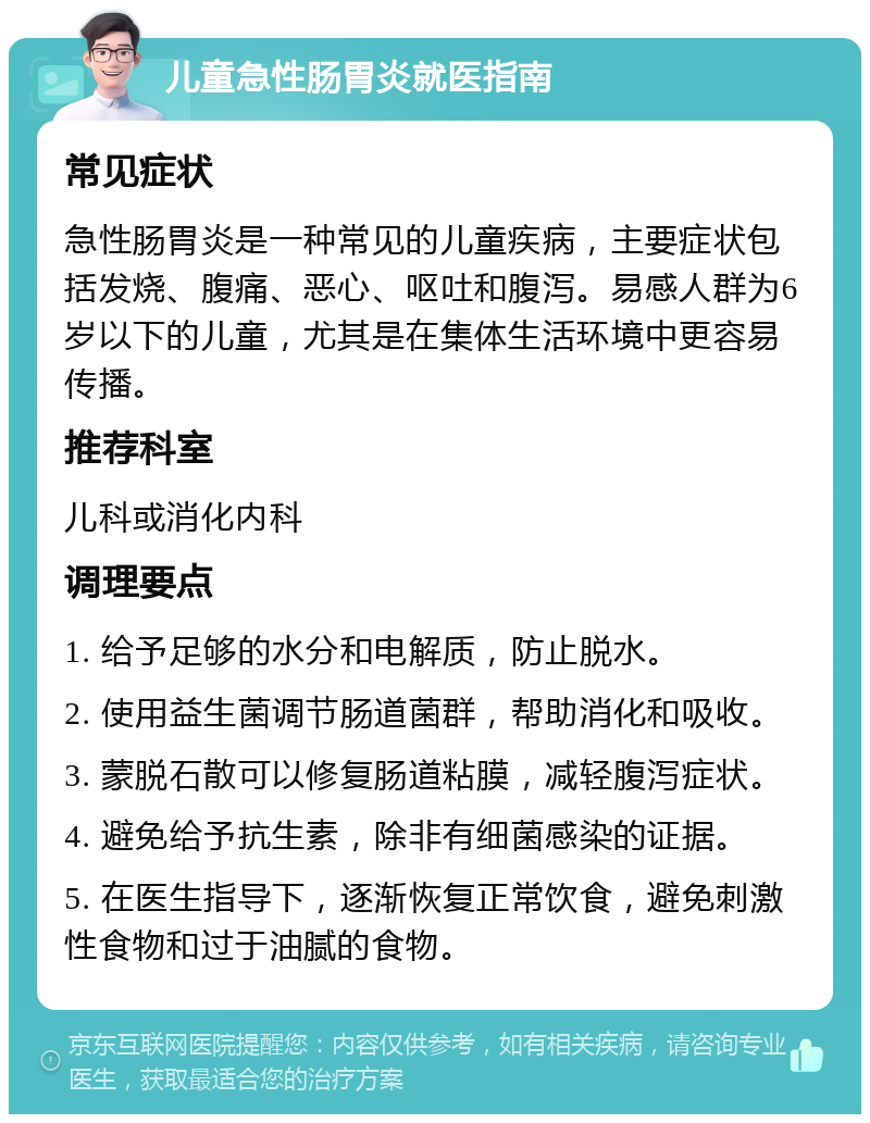 儿童急性肠胃炎就医指南 常见症状 急性肠胃炎是一种常见的儿童疾病，主要症状包括发烧、腹痛、恶心、呕吐和腹泻。易感人群为6岁以下的儿童，尤其是在集体生活环境中更容易传播。 推荐科室 儿科或消化内科 调理要点 1. 给予足够的水分和电解质，防止脱水。 2. 使用益生菌调节肠道菌群，帮助消化和吸收。 3. 蒙脱石散可以修复肠道粘膜，减轻腹泻症状。 4. 避免给予抗生素，除非有细菌感染的证据。 5. 在医生指导下，逐渐恢复正常饮食，避免刺激性食物和过于油腻的食物。