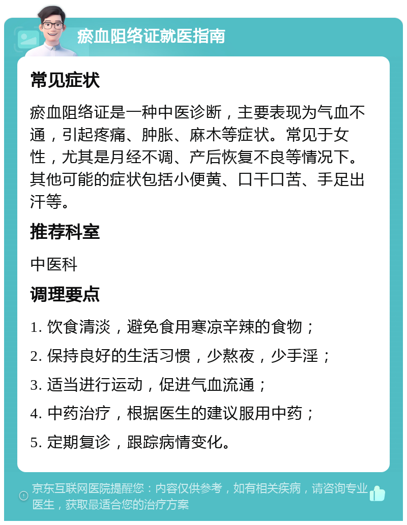 瘀血阻络证就医指南 常见症状 瘀血阻络证是一种中医诊断，主要表现为气血不通，引起疼痛、肿胀、麻木等症状。常见于女性，尤其是月经不调、产后恢复不良等情况下。其他可能的症状包括小便黄、口干口苦、手足出汗等。 推荐科室 中医科 调理要点 1. 饮食清淡，避免食用寒凉辛辣的食物； 2. 保持良好的生活习惯，少熬夜，少手淫； 3. 适当进行运动，促进气血流通； 4. 中药治疗，根据医生的建议服用中药； 5. 定期复诊，跟踪病情变化。