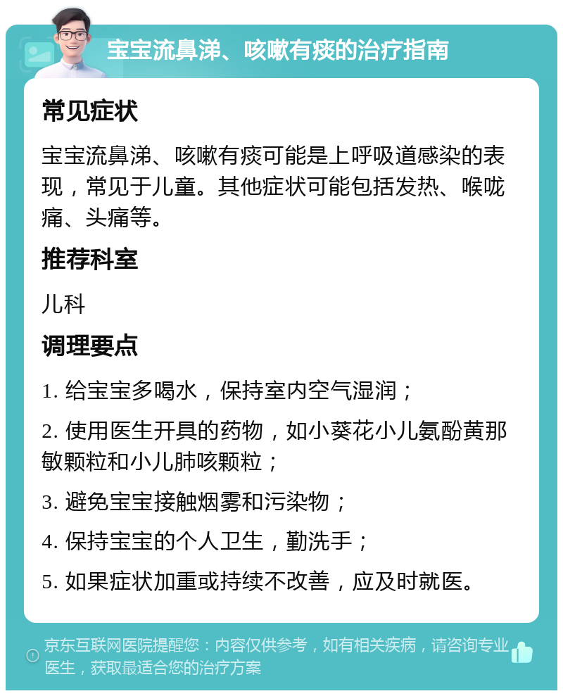 宝宝流鼻涕、咳嗽有痰的治疗指南 常见症状 宝宝流鼻涕、咳嗽有痰可能是上呼吸道感染的表现，常见于儿童。其他症状可能包括发热、喉咙痛、头痛等。 推荐科室 儿科 调理要点 1. 给宝宝多喝水，保持室内空气湿润； 2. 使用医生开具的药物，如小葵花小儿氨酚黄那敏颗粒和小儿肺咳颗粒； 3. 避免宝宝接触烟雾和污染物； 4. 保持宝宝的个人卫生，勤洗手； 5. 如果症状加重或持续不改善，应及时就医。