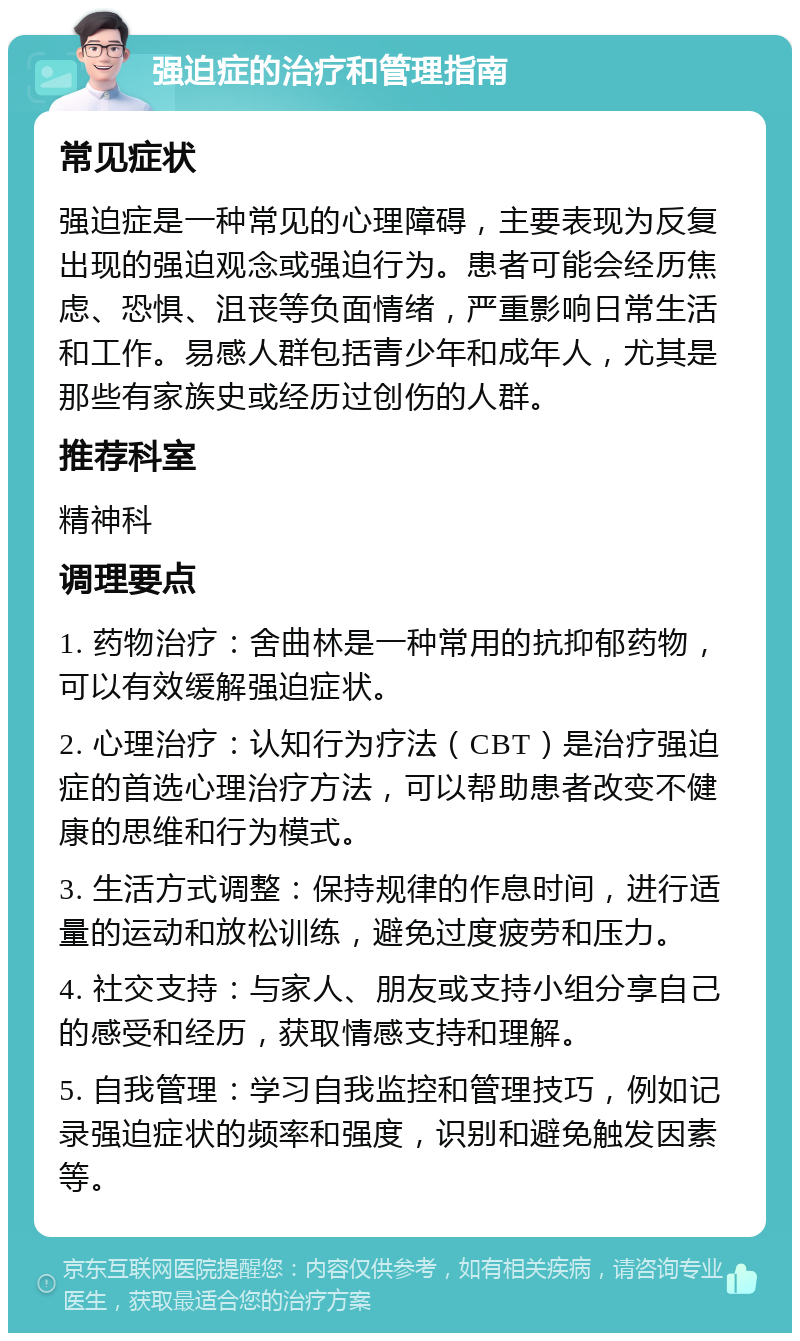 强迫症的治疗和管理指南 常见症状 强迫症是一种常见的心理障碍，主要表现为反复出现的强迫观念或强迫行为。患者可能会经历焦虑、恐惧、沮丧等负面情绪，严重影响日常生活和工作。易感人群包括青少年和成年人，尤其是那些有家族史或经历过创伤的人群。 推荐科室 精神科 调理要点 1. 药物治疗：舍曲林是一种常用的抗抑郁药物，可以有效缓解强迫症状。 2. 心理治疗：认知行为疗法（CBT）是治疗强迫症的首选心理治疗方法，可以帮助患者改变不健康的思维和行为模式。 3. 生活方式调整：保持规律的作息时间，进行适量的运动和放松训练，避免过度疲劳和压力。 4. 社交支持：与家人、朋友或支持小组分享自己的感受和经历，获取情感支持和理解。 5. 自我管理：学习自我监控和管理技巧，例如记录强迫症状的频率和强度，识别和避免触发因素等。