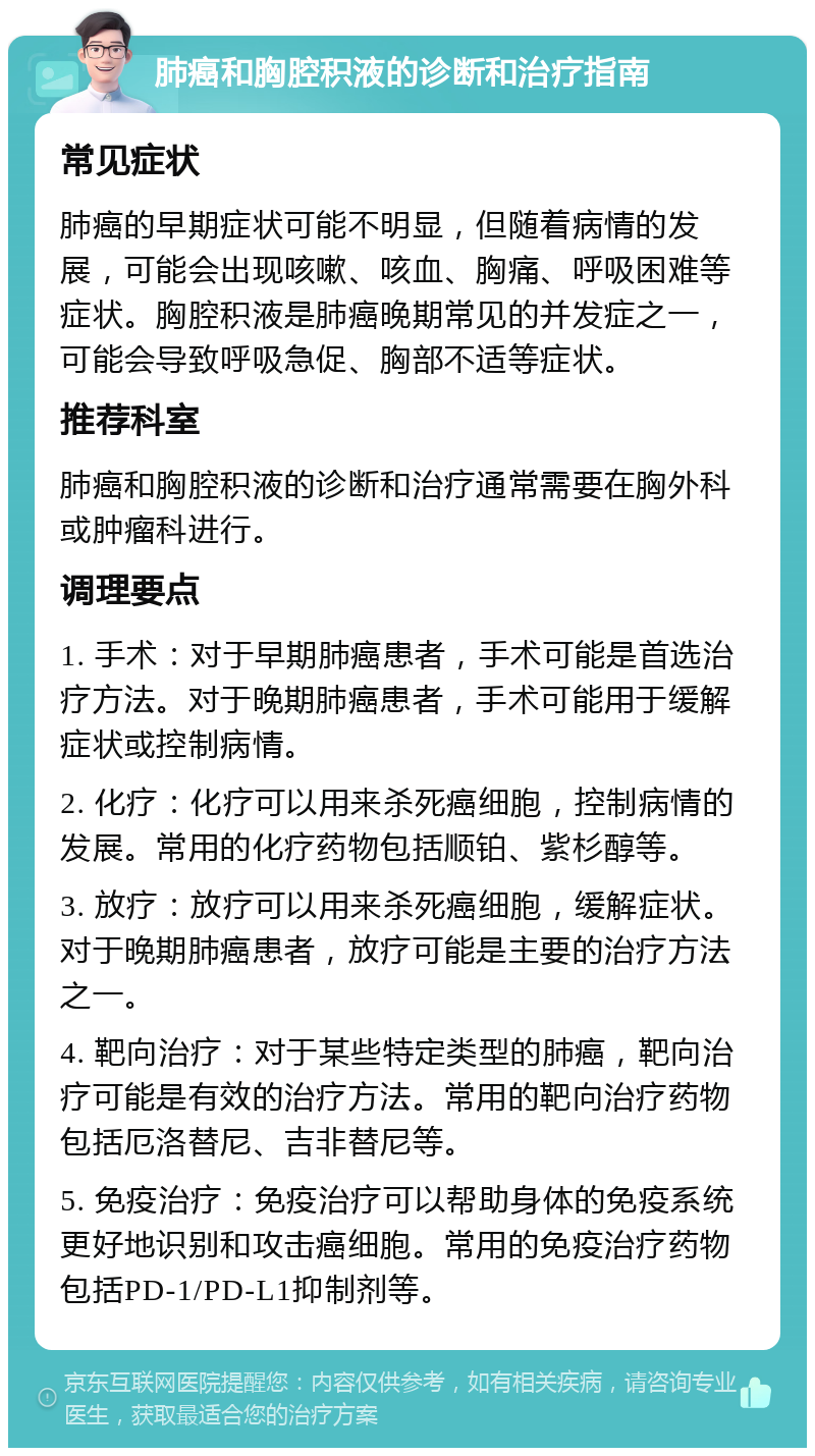 肺癌和胸腔积液的诊断和治疗指南 常见症状 肺癌的早期症状可能不明显，但随着病情的发展，可能会出现咳嗽、咳血、胸痛、呼吸困难等症状。胸腔积液是肺癌晚期常见的并发症之一，可能会导致呼吸急促、胸部不适等症状。 推荐科室 肺癌和胸腔积液的诊断和治疗通常需要在胸外科或肿瘤科进行。 调理要点 1. 手术：对于早期肺癌患者，手术可能是首选治疗方法。对于晚期肺癌患者，手术可能用于缓解症状或控制病情。 2. 化疗：化疗可以用来杀死癌细胞，控制病情的发展。常用的化疗药物包括顺铂、紫杉醇等。 3. 放疗：放疗可以用来杀死癌细胞，缓解症状。对于晚期肺癌患者，放疗可能是主要的治疗方法之一。 4. 靶向治疗：对于某些特定类型的肺癌，靶向治疗可能是有效的治疗方法。常用的靶向治疗药物包括厄洛替尼、吉非替尼等。 5. 免疫治疗：免疫治疗可以帮助身体的免疫系统更好地识别和攻击癌细胞。常用的免疫治疗药物包括PD-1/PD-L1抑制剂等。