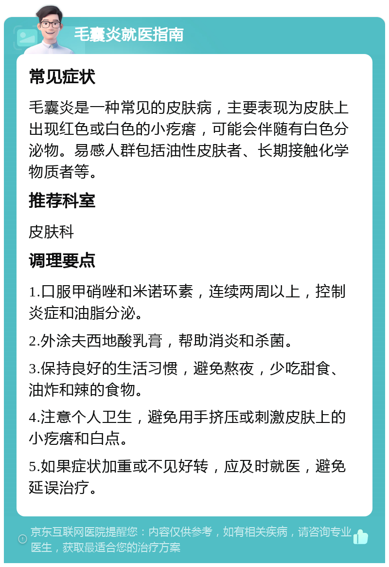 毛囊炎就医指南 常见症状 毛囊炎是一种常见的皮肤病，主要表现为皮肤上出现红色或白色的小疙瘩，可能会伴随有白色分泌物。易感人群包括油性皮肤者、长期接触化学物质者等。 推荐科室 皮肤科 调理要点 1.口服甲硝唑和米诺环素，连续两周以上，控制炎症和油脂分泌。 2.外涂夫西地酸乳膏，帮助消炎和杀菌。 3.保持良好的生活习惯，避免熬夜，少吃甜食、油炸和辣的食物。 4.注意个人卫生，避免用手挤压或刺激皮肤上的小疙瘩和白点。 5.如果症状加重或不见好转，应及时就医，避免延误治疗。