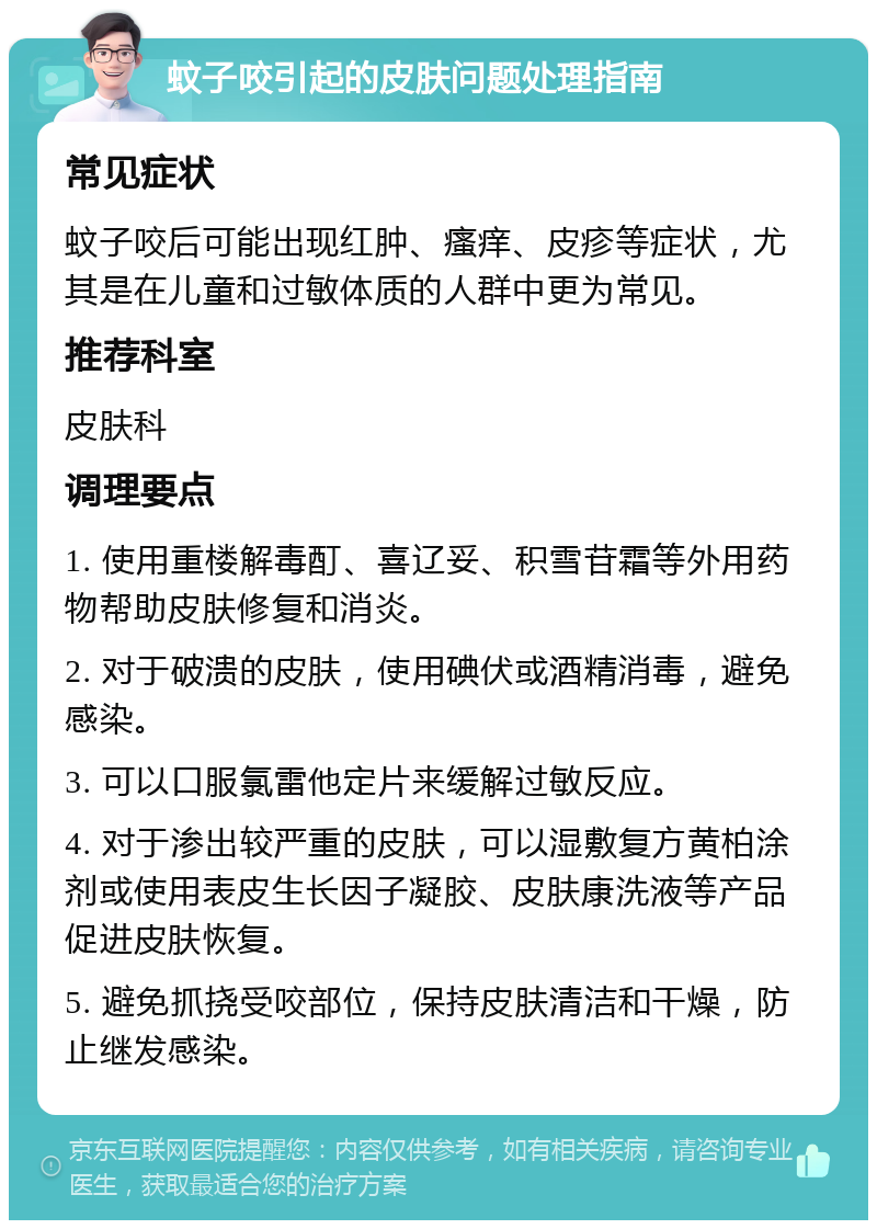 蚊子咬引起的皮肤问题处理指南 常见症状 蚊子咬后可能出现红肿、瘙痒、皮疹等症状，尤其是在儿童和过敏体质的人群中更为常见。 推荐科室 皮肤科 调理要点 1. 使用重楼解毒酊、喜辽妥、积雪苷霜等外用药物帮助皮肤修复和消炎。 2. 对于破溃的皮肤，使用碘伏或酒精消毒，避免感染。 3. 可以口服氯雷他定片来缓解过敏反应。 4. 对于渗出较严重的皮肤，可以湿敷复方黄柏涂剂或使用表皮生长因子凝胶、皮肤康洗液等产品促进皮肤恢复。 5. 避免抓挠受咬部位，保持皮肤清洁和干燥，防止继发感染。