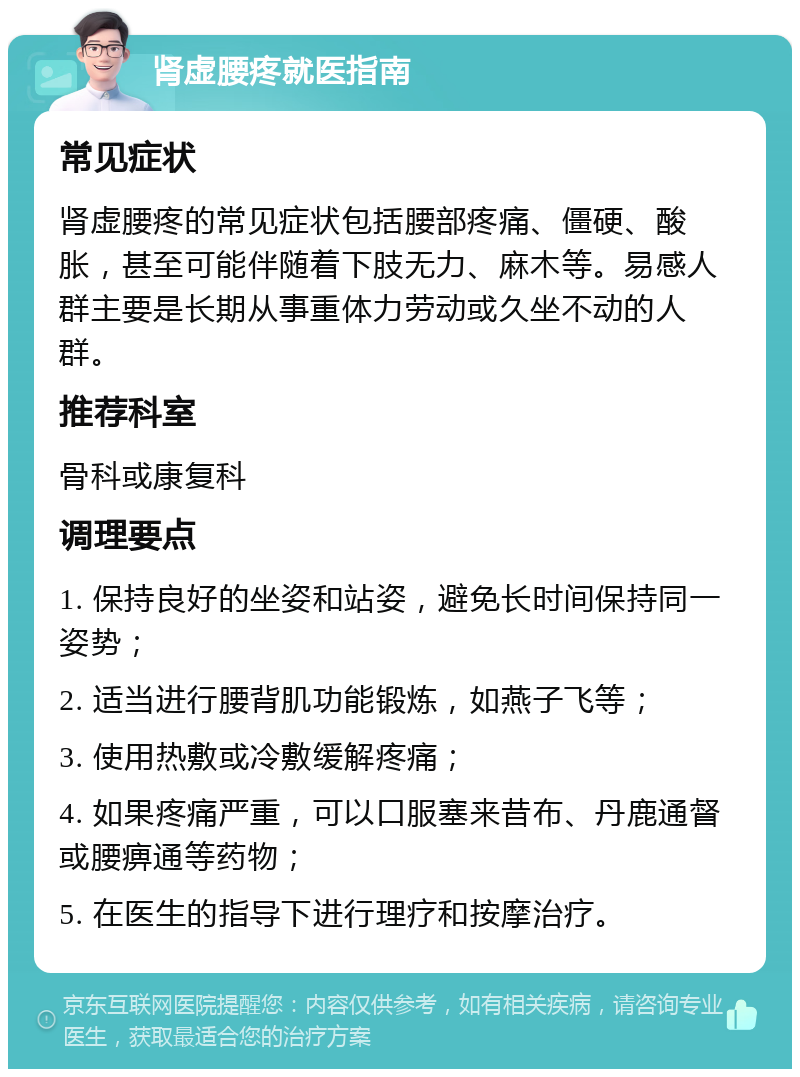 肾虚腰疼就医指南 常见症状 肾虚腰疼的常见症状包括腰部疼痛、僵硬、酸胀，甚至可能伴随着下肢无力、麻木等。易感人群主要是长期从事重体力劳动或久坐不动的人群。 推荐科室 骨科或康复科 调理要点 1. 保持良好的坐姿和站姿，避免长时间保持同一姿势； 2. 适当进行腰背肌功能锻炼，如燕子飞等； 3. 使用热敷或冷敷缓解疼痛； 4. 如果疼痛严重，可以口服塞来昔布、丹鹿通督或腰痹通等药物； 5. 在医生的指导下进行理疗和按摩治疗。