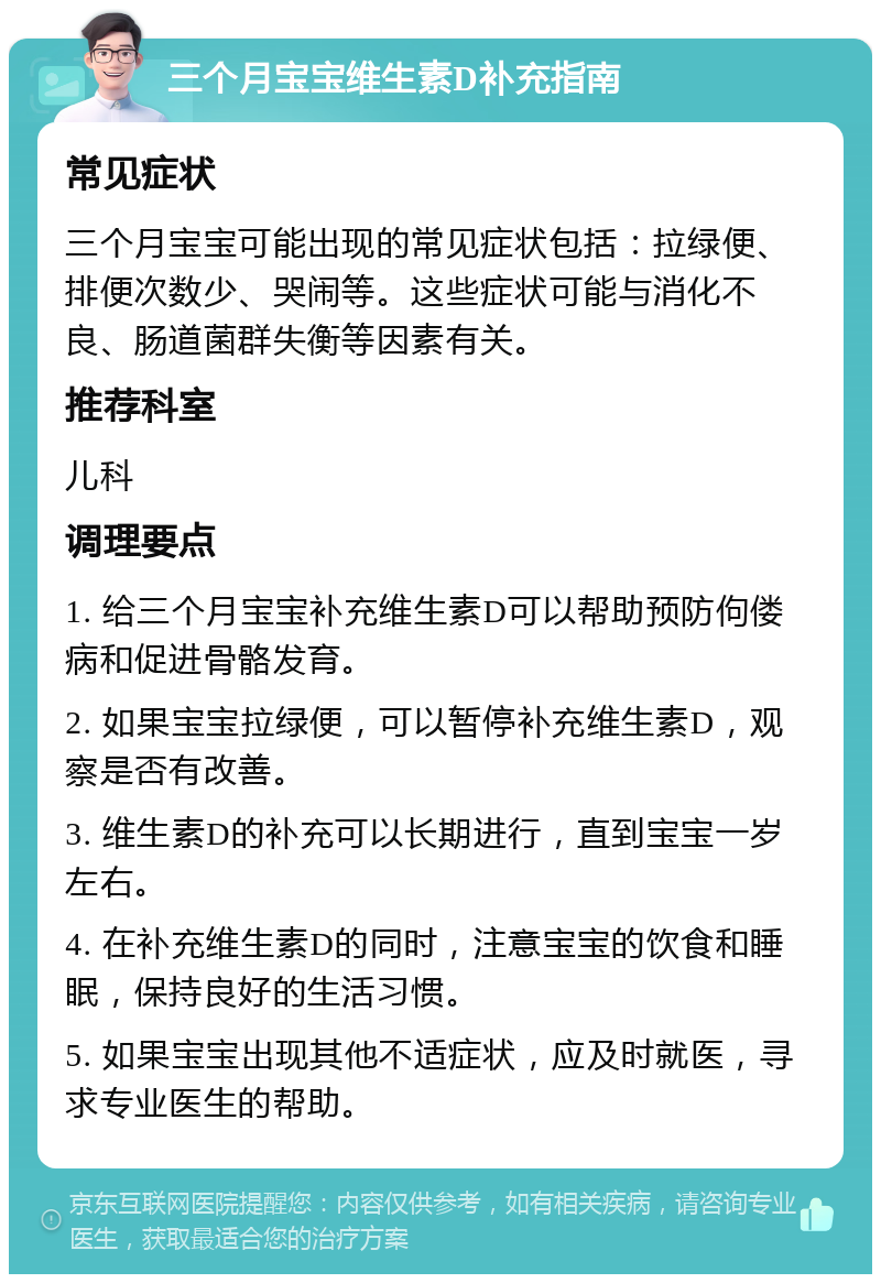 三个月宝宝维生素D补充指南 常见症状 三个月宝宝可能出现的常见症状包括：拉绿便、排便次数少、哭闹等。这些症状可能与消化不良、肠道菌群失衡等因素有关。 推荐科室 儿科 调理要点 1. 给三个月宝宝补充维生素D可以帮助预防佝偻病和促进骨骼发育。 2. 如果宝宝拉绿便，可以暂停补充维生素D，观察是否有改善。 3. 维生素D的补充可以长期进行，直到宝宝一岁左右。 4. 在补充维生素D的同时，注意宝宝的饮食和睡眠，保持良好的生活习惯。 5. 如果宝宝出现其他不适症状，应及时就医，寻求专业医生的帮助。