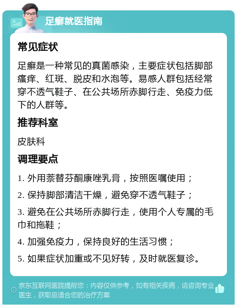 足癣就医指南 常见症状 足癣是一种常见的真菌感染，主要症状包括脚部瘙痒、红斑、脱皮和水泡等。易感人群包括经常穿不透气鞋子、在公共场所赤脚行走、免疫力低下的人群等。 推荐科室 皮肤科 调理要点 1. 外用萘替芬酮康唑乳膏，按照医嘱使用； 2. 保持脚部清洁干燥，避免穿不透气鞋子； 3. 避免在公共场所赤脚行走，使用个人专属的毛巾和拖鞋； 4. 加强免疫力，保持良好的生活习惯； 5. 如果症状加重或不见好转，及时就医复诊。