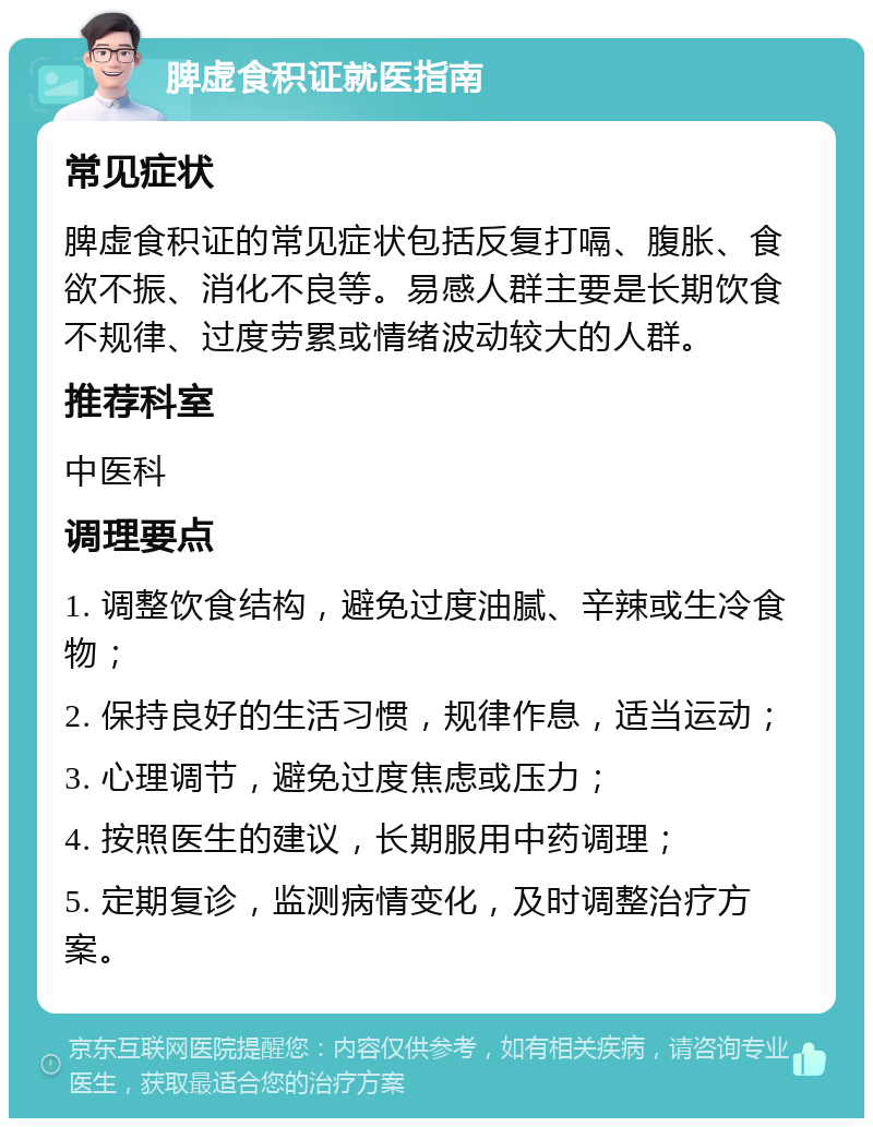 脾虚食积证就医指南 常见症状 脾虚食积证的常见症状包括反复打嗝、腹胀、食欲不振、消化不良等。易感人群主要是长期饮食不规律、过度劳累或情绪波动较大的人群。 推荐科室 中医科 调理要点 1. 调整饮食结构，避免过度油腻、辛辣或生冷食物； 2. 保持良好的生活习惯，规律作息，适当运动； 3. 心理调节，避免过度焦虑或压力； 4. 按照医生的建议，长期服用中药调理； 5. 定期复诊，监测病情变化，及时调整治疗方案。