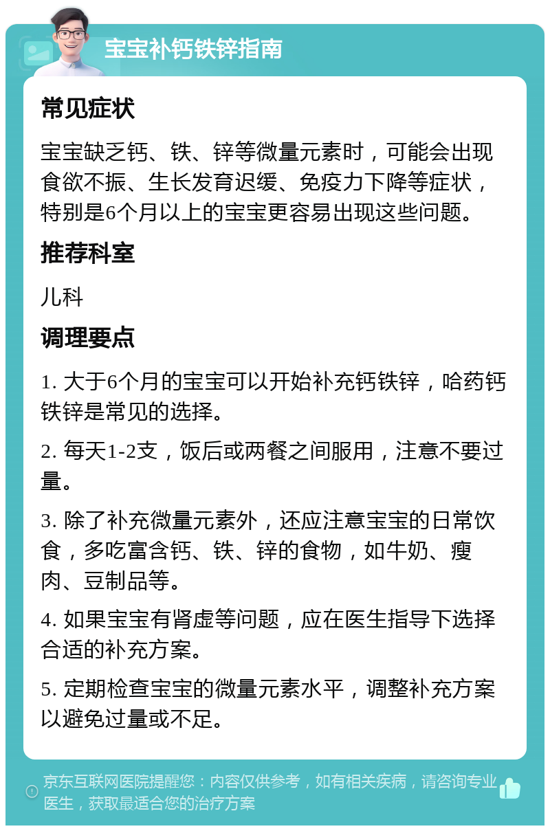 宝宝补钙铁锌指南 常见症状 宝宝缺乏钙、铁、锌等微量元素时，可能会出现食欲不振、生长发育迟缓、免疫力下降等症状，特别是6个月以上的宝宝更容易出现这些问题。 推荐科室 儿科 调理要点 1. 大于6个月的宝宝可以开始补充钙铁锌，哈药钙铁锌是常见的选择。 2. 每天1-2支，饭后或两餐之间服用，注意不要过量。 3. 除了补充微量元素外，还应注意宝宝的日常饮食，多吃富含钙、铁、锌的食物，如牛奶、瘦肉、豆制品等。 4. 如果宝宝有肾虚等问题，应在医生指导下选择合适的补充方案。 5. 定期检查宝宝的微量元素水平，调整补充方案以避免过量或不足。