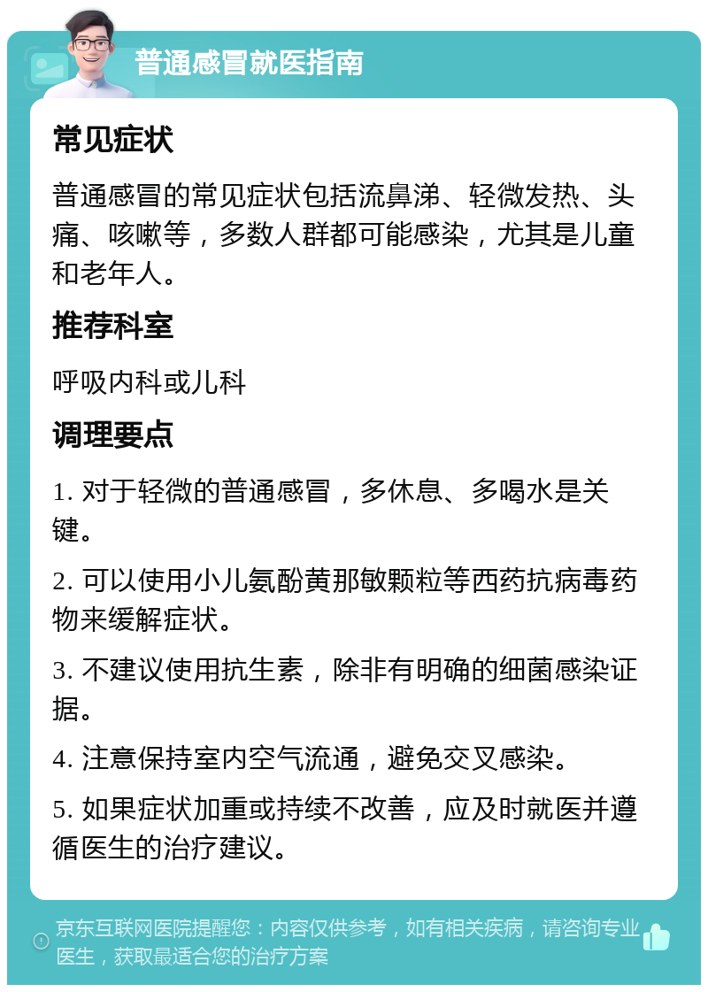 普通感冒就医指南 常见症状 普通感冒的常见症状包括流鼻涕、轻微发热、头痛、咳嗽等，多数人群都可能感染，尤其是儿童和老年人。 推荐科室 呼吸内科或儿科 调理要点 1. 对于轻微的普通感冒，多休息、多喝水是关键。 2. 可以使用小儿氨酚黄那敏颗粒等西药抗病毒药物来缓解症状。 3. 不建议使用抗生素，除非有明确的细菌感染证据。 4. 注意保持室内空气流通，避免交叉感染。 5. 如果症状加重或持续不改善，应及时就医并遵循医生的治疗建议。