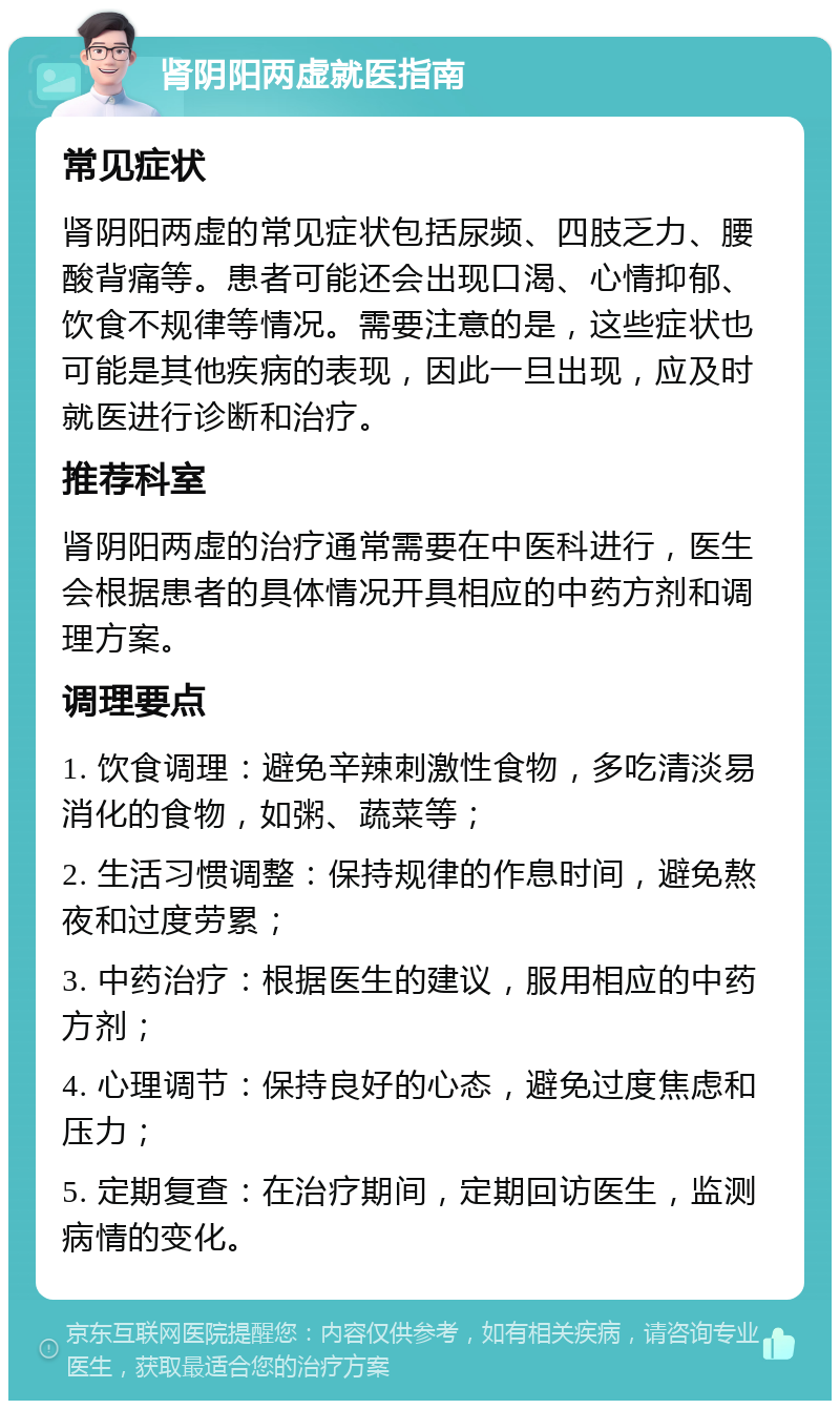 肾阴阳两虚就医指南 常见症状 肾阴阳两虚的常见症状包括尿频、四肢乏力、腰酸背痛等。患者可能还会出现口渴、心情抑郁、饮食不规律等情况。需要注意的是，这些症状也可能是其他疾病的表现，因此一旦出现，应及时就医进行诊断和治疗。 推荐科室 肾阴阳两虚的治疗通常需要在中医科进行，医生会根据患者的具体情况开具相应的中药方剂和调理方案。 调理要点 1. 饮食调理：避免辛辣刺激性食物，多吃清淡易消化的食物，如粥、蔬菜等； 2. 生活习惯调整：保持规律的作息时间，避免熬夜和过度劳累； 3. 中药治疗：根据医生的建议，服用相应的中药方剂； 4. 心理调节：保持良好的心态，避免过度焦虑和压力； 5. 定期复查：在治疗期间，定期回访医生，监测病情的变化。