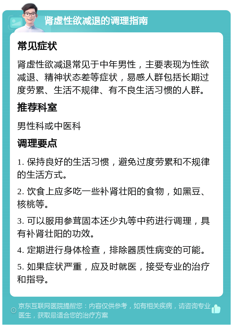 肾虚性欲减退的调理指南 常见症状 肾虚性欲减退常见于中年男性，主要表现为性欲减退、精神状态差等症状，易感人群包括长期过度劳累、生活不规律、有不良生活习惯的人群。 推荐科室 男性科或中医科 调理要点 1. 保持良好的生活习惯，避免过度劳累和不规律的生活方式。 2. 饮食上应多吃一些补肾壮阳的食物，如黑豆、核桃等。 3. 可以服用参茸固本还少丸等中药进行调理，具有补肾壮阳的功效。 4. 定期进行身体检查，排除器质性病变的可能。 5. 如果症状严重，应及时就医，接受专业的治疗和指导。